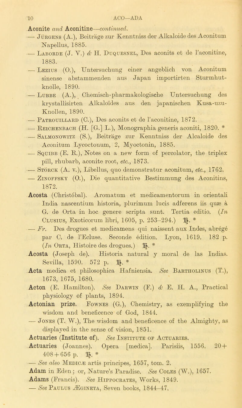 Aconite and Aconitine—continued. — Jurgens (A.), Beitrage zur Kenntniss der Alkaloide des Aconitum Napellus, 1885. — Laborde (J. V.) & H. Duquesnel, Des aconits et de I’aconitine, 1883. — Lezius (0.), TJntersuchung einei' angeblich von Aconitum. sinense abstammenden aus Japan importirten Sturmhut- knolle, 1890. — Lubbe (A.), Ohemlsch-pharmakologiscbe TJntersuchung des krystallisirten Alkaloides aus den japanischen Kusa-uzu- Knollen, 1890. — Patrouillard (0.), Des aconits et de I’aconitine, 1872. — Beichenbach (H. [G.] L.), Monographia generis aconiti, 1820. * — Salmonowitz (S.), Beitrage zur Kenntniss der Alcaloide des Aconitum Lycoctonum, 2, Myoctonin, 1885. — Squibb (E. B.), Kotes on a new form of percolator, the triplex pill, rhubarb, aconite root, etc., 1873. — Storck (A. V.), Libellus, quo demonstratur aconitum, etc., 1762. — ZiNOFFSKY (0.), Die quantitative Bestimmung des Aconitins, 1872. Acosta (Christobal). Aromatum et medicamentorum in orientaU India nascentium historia, plurimum lucis adferens iis quae a G. de Orta in hoc genere scripta sunt. Tertia editio. [In Clusius, Exoticorum libri, 1605, p. 253-294.) %. * — Fr. Des drogues et medicamens qui naissent aux Indes, abrege par C. de I’Ecluse. Seconde edition. Lyon, 1619. 182 p. (In Orta, Histoire des drogues.) %. * Acosta (Joseph de). Historia natural y moi'al de las Indias. Sevilla, 1590. 572 p. B. * Acta medica et philosophica Hafniensia. See Bartholinus (T.), 1673, 1675, 1680. Acton (E. Hamilton). See Darwin (F.) d; E. H. A., Practical physiology of plants, 1894. Actonian prize. Fownes (G.), Chemistry, as exemplifying the wisdom and beneficence of God, 1844. — Jones (T. W.), The wisdom and beneficence of the Almighty, as displayed in the sense of vision, 1851. Actuaries (Institute of). See Institute of Actuaries. Actuaries (Joannes). Opera [medica]. Parisiis, 1556. 20 + 408 + 656 p. B. * — See also Medic^e artis principes, 1657, tom. 2. Adam in Eden; or. Nature’s Paradise. See Coles (W.), 1657. Adams (Francis). See Hippocrates, Works, 1849. — ^S'eePAULUS .^gineta. Seven books, 1844-47.