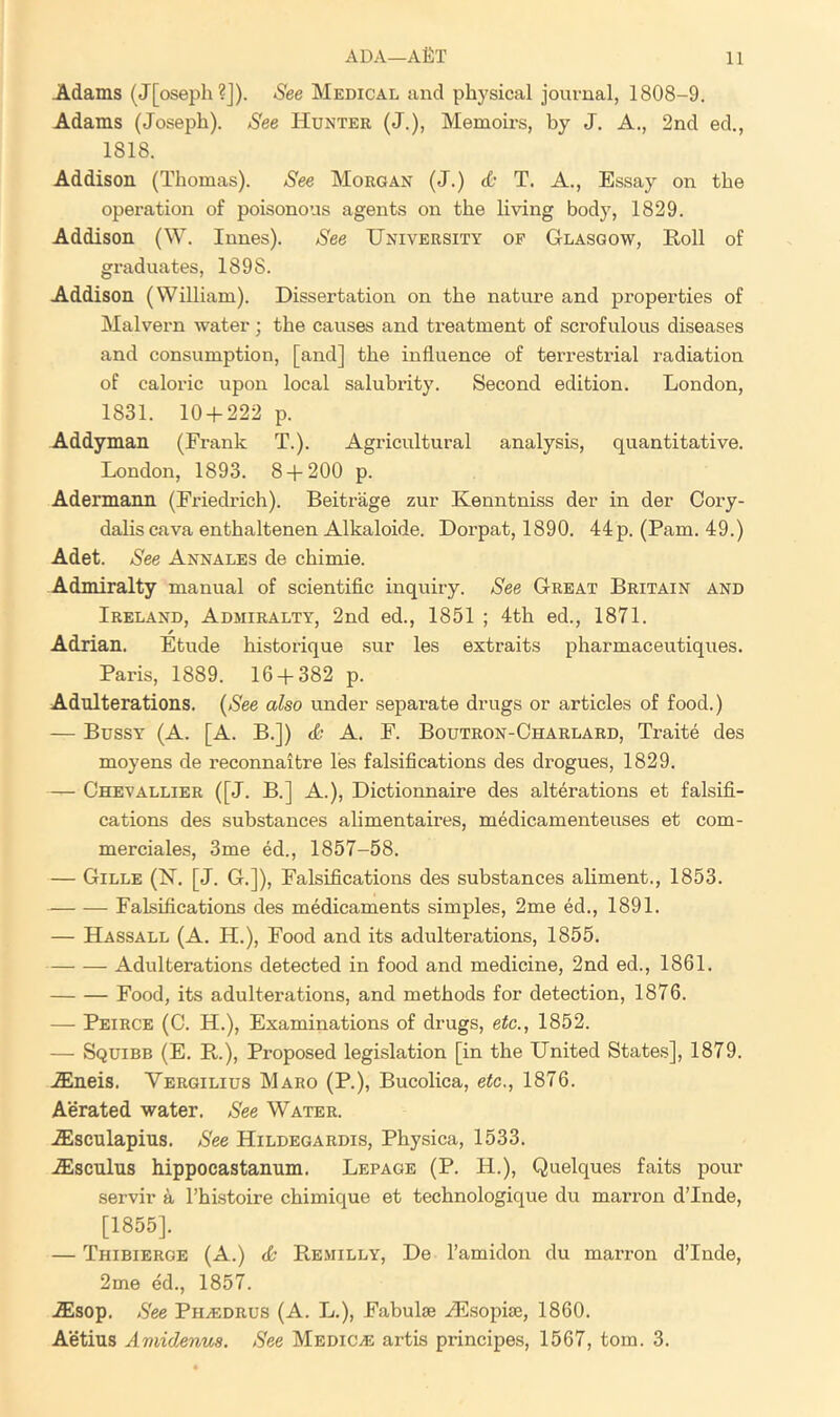 Adams (J[oseph?J). See Medical and physical journal, 1808-9. Adams (Joseph). See Hunter (J.), Memobs, by J. A., 2nd ed., 1818. Addison (Thomas). See Morgan (J.) T. A., Essay on the opei'ation of poisonous agents on the hvlng body, 1829. Addison (W. Innes). See University of Glasgow, Roll of graduates, 1898. Addison (William). Dissertation on the nature and properties of Malvern water; the causes and treatment of scrofulous diseases and consumption, [and] the influence of terrestrial radiation of caloric upon local salubrity. Second edition. London, 1831. 10 + 222 p. Addyman (Frank T.). Agricultural analysis, quantitative. London, 1893. 8 + 200 p. Adermann (Friedrich). Beitrage zur Kenntniss der in der Cory- dalis cava enthaltenen Alkaloide. Dorpat, 1890. 44 p. (Pam. 49.) Adet. See Annales de chimie. Admiralty manual of scientific inquiry. See Great Britain and Ireland, Admiralty, 2nd ed., 1851 ; 4th ed., 1871. Adrian. Etude historique sur les extraits pharmaceutiques. Paris, 1889. 16 + 382 p. Adulterations. (See also under separate drugs or articles of food.) — Bussy (A. [A. B.]) A. F. Boutron-Charlard, Traite des moyens de reconnaitre les falsifications des drogues, 1829. — Chevallier ([J. B.] A.), Dictionnaire des alterations et falsifi- cations des substances alimentaires, medicamenteuses et com- merciales, 3me ed., 1857-58. — Gille (H. [J. G.]), Falsifications des substances ahment., 1853. Falsifications des medicaments simples, 2me ed., 1891. — Hassall (A. H.), Food and its adulterations, 1855. Adulterations detected in food and medicine, 2nd ed., 1861. Food, its adulterations, and methods for detection, 1876. —• Peirce (0. H.), Examinations of drugs, etc., 1852. — Squibb (E. R.), Proposed legislation [in the United States], 1879. .ffineis. Vergilius Maro (P.), Bucolica, etc., 1876. Aerated water. See Water. Alscnlapius. See Hildegardis, Physica, 1533. AEscnlus hippocastanum. Lepage (P. H.), Quelques faits pour servir a Fhi.stoire chimique et technologique du marron dTnde, [1855]. — Thibierge (A.) <& Remilly, De I’amidon du marron dTnde, 2me ed., 1857. Alsop. See PiiiEDRUS (A. L.), Fabulse iE-sopiae, 1860. Aetius Amidenua. See Medico artis principes, 1567, tom. 3.