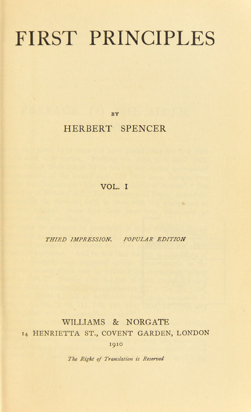 FIRST PRINCIPLES BY HERBERT SPENCER VOL. I THIRD IMPRESSION. POPULAR EDITION WILLIAMS & NORGATE 14 HENRIETTA ST., COVENT GARDEN, LONDON 1910 The Right of Translation is Reserved