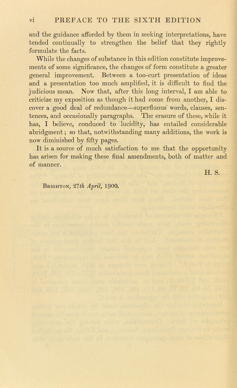 and the guidance afforded by them in seeking interpretations, have tended continually to strengthen the belief that they rightly formulate the facts. While the changes of substance in this edition constitute improve- ments of some significance, the changes of form constitute a greater general improvement. Between a too-curt presentation of ideas and a presentation too much amplified, it is difficult to find the judicious mean. Now that, after this long interval, I am able to criticize my exposition as though it had come from another, I dis- cover a good deal of redundance—superfluous' words, clauses, sen- tences, and occasionally paragraphs. The erasure of these, while it has, I believe, conduced to lucidity, has entailed considerable abridgment; so that, notwithstanding many additions, the work is now diminished by fifty pages. It is a source of much satisfaction to me that the opportunity has arisen for making these final amendments, both of matter and of manner. H. S. Brighton, 21th April, 1900.