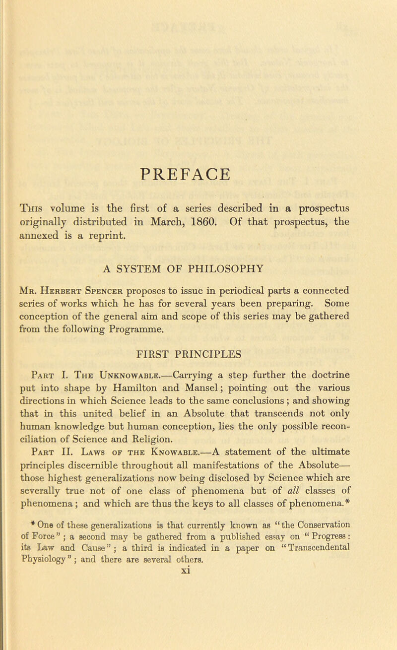 PREFACE This volume is the first of a series described in a prospectus originally distributed in March, 1860. Of that prospectus, the annexed is a reprint. A SYSTEM OF PHILOSOPHY Mr. Herbert Spencer proposes to issue in periodical parts a connected series of works which he has for several years been preparing. Some conception of the general aim and scope of this series may be gathered from the following Programme. FIRST PRINCIPLES Part I. The Unknowable.—Can-ying a step further the doctrine put into shape by Hamilton and Mansel; pointing out the various directions in which Science leads to the same conclusions ; and showing that in this united behef in an Absolute that transcends not only human knowledge but human conception, hes the only possible recon- ciliation of Science and Religion. Part II. Laws of the Knowable.—A statement of the ultimate principles discernible throughout all manifestations of the Absolute— those highest generahzations now being disclosed by Science which are severally true not of one class of phenomena but of all classes of phenomena; and which are thus the keys to all classes of phenomena.* * One of these generalizations is that currently known as “ the Conservation of Force”; a second may be gathered from a published essay on “Progress; its Law and Cause ” ; a third is indicated in a paper on “ Transcendental Physiology ”; and there are several others.