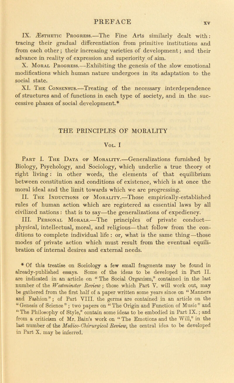 IX. .Esthetic Progress.—The Fine Arts similarly dealt with : tracing their gradual differentiation from primitive institutions and from each other; their increasing varieties of development; and their advance in reality of expression and superiority of aim. X. Moral Progress.—Exhibiting the genesis of the slow emotional modifications which human nature undergoes in its adaptation to the social state. XI. The Consensus.—Treating of the necessary interdependence of structures and of functions in each type of society^ and in the suc- cessive phases of social development.* THE PRINCIPLES OF MORALITY VoL. I Part I. The Data of Morality.—Generalizations furnished by Biology, Psychology, and Sociology, which underlie a true theory ot right living: in other words, the elements of that equilibrium between constitution and conditions of existence, which is at once the moral ideal and the limit towards which we are progressing. II. The Inductions of Morality.—Those empirically-established rules of human action which are registered as essential laws by all civilized nations : that is to say—the generalizations of expediency. III. Personal Morals.—The principles of private conduct— physical, intellectual, moral, and religious—that follow from the con- ditions to complete individual bfe: or, what is the same thing—those modes of private action which must result from the eventual equili- bration of internal desires and external needs. * Of this treatise on Sociology a few small fragments may be found in already-published essays. Some of the ideas to be developed in Part II. are indicated in an article on “ The Social Organism,” contained in the last number of the Westminster Review; those which Part V. will work out, may be gathered from the first half of a paper written some years since on “ Manners and Fashion”; of Part VIII. the germs are contained in an article on the “ Genesis of Science ” ; two papers on “ The Origin and Function of Music ” and “ The Philosophy of Style,” contain some ideas to be embodied in Part IX.; and from a criticism of Mr. Bain’s work on “ The Emotions and the Will,” in the last number of the Medico-Ghirurgical Review, the central idea to be developed in Part X. may be inferred.