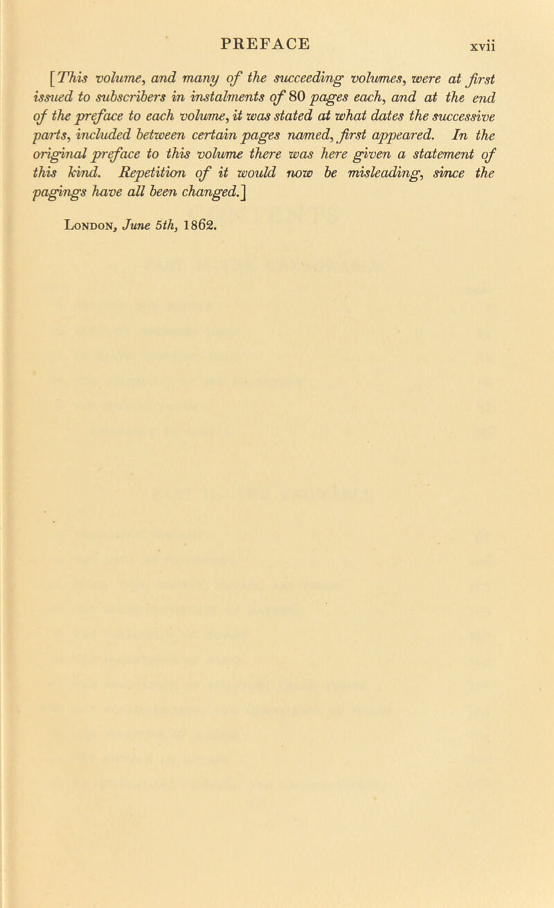 [ This volume^ and many of ths succeeding volumes^ were at first issued to subscribers in instalments of 80 pages each, and at the end of the preface to each volume, it was stated at what dates the successive parts, included between certain pages named, first appeared. In the original preface to this volume there was here given a statement of this kind. Repetition of it would now be misleading, since the pagings have all been changed.^ London, June 5th, 1862.