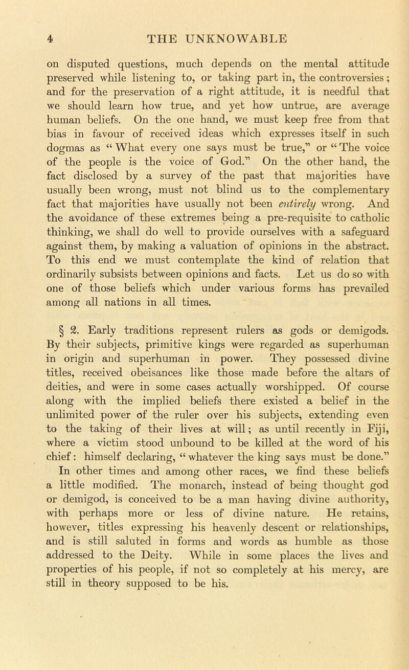 on disputed questions, much depends on the mental attitude preserved while listening to, or taking part in, the controversies; and for the preservation of a right attitude, it is needful that we should learn how true, and yet how untrue, are average human beliefs. On the one hand, we must keep free from that bias in favour of received ideas which expresses itself in such dogmas as “ What every one says must be true,” or “ The voice of the people is the voice of God.” On the other hand, the fact disclosed by a survey of the past that majorities have usually been wrong, must not blind us to the complementary fact that majorities have usually not been entirely wrong. And the avoidance of these extremes being a pre-requisite to catholic thinking, we shall do well to provide ourselves with a safeguard against them, by making a valuation of opinions in the abstract. To this end we must contemplate the kind of relation that ordinarily subsists between opinions and facts. Let us do so with one of those beliefs which under various forms has prevailed among all nations in all times. § % Early traditions represent rulers as gods or demigods. By their subjects, primitive kings were regarded as superhuman in origin and superhuman in power. They possessed divine titles, received obeisances like those made before the altars of deities, and were in some cases actually worshipped. Of covu^e along with the implied beliefs there existed a belief in the unlimited power of the ruler over his subjects, extending even to the taking of their lives at will; as until recently in Fiji, where a victim stood unbound to be killed at the word of his chief: himself declaring, “ whatever the king says must be done.” In other times and among other races, we find these beliefs a little modified. The monarch, instead of being thought god or demigod, is conceived to be a man having divine authority, with perhaps more or less of divine nature. He retains, however, titles expressing his heavenly descent or relationships, and is still saluted in forms and words as humble as those addressed to the Deity. While in some places the lives and properties of his people, if not so completely at his mercy, are still in theory supposed to be his.