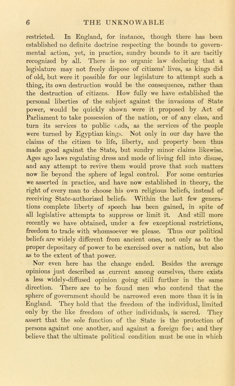 restricted. In England, for instance, though there has been established no definite doctrine respecting the bounds to govern- mental action, yet, in practice, sundry bounds to it are tacitly recognized by all. There is no organic law declaring that a legislature may not freely dispose of citizens’ lives, as kings did of old, but were it possible for our legislatm’e to attempt such a thing, its own destruction would be the consequence, rather than the destruction of citizens. How fully we have established the personal liberties of the subject against the invasions of State power, would be quickly shown were it proposed by Act of Parliament to take possession of the nation, or of any cleiss, and turn its services to public Ciids, as the services of the people were turned by Egyptian kings. Not only in our day have the claims of the citizen to life, liberty, and property been thus made good against the State, but sundry minor claims likewise. Ages ago laws regulating dress and mode of living fell into disuse, and any attempt to revive them would prove that such matters now lie beyond the sphere of legal control. For some centuries we asserted in practice, and have now established in theory, the right of every man to choose his own religious beliefs, instead of receiving State-authorized beliefs. Within the last few genera- tions complete liberty of speech has been gained, in spite of all legislative attempts to suppress or limit it. And still more recently we have obtained, under a few exceptional restrictions, freedom to trade with whomsoever we please. Thus our political beliefs are widely different from ancient ones, not only as to the proper depositary of power to be exercised over a nation, but also as to the extent of that power. Nor even here has the change ended. Besides the average opinions just described as .current among ourselves, there exists a less widely-diffused opinion going still further in the same direction. There are to be found men who contend that the sphere of government should be narrowed even more than it is in England. They hold that the freedom of the individual, limited only by the like freedom of other individuals, is sacred. They assert that the sole function of the State is the protection of persons against one another, and against a foreign foe; and they believe that the ultimate political condition must be one in which