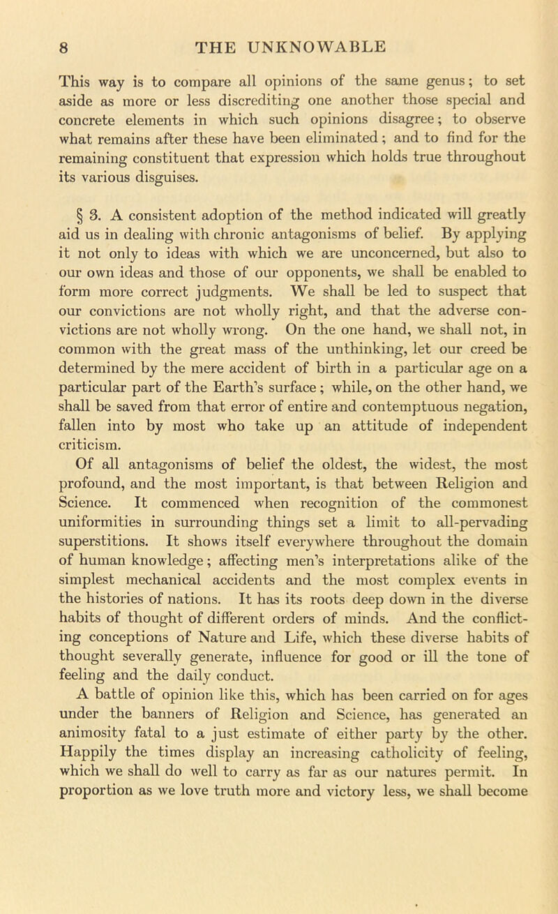 This way is to compare all opinions of the same genus; to set aside as more or less discrediting one another those special and concrete elements in which such opinions disagree; to observe what remains after these have been eliminated; and to find for the remaining constituent that expression which holds true throughout its various disguises. § 3. A consistent adoption of the method indicated will greatly aid us in dealing with chronic antagonisms of belief. By applying it not only to ideas with which we are unconcerned, but also to our own ideas and those of our opponents, we shall be enabled to form more correct judgments. We shall be led to suspect that our convictions are not wholly right, and that the adverse con- victions are not wholly wrong. On the one hand, we shall not, in common with the great mass of the unthinking, let our creed be determined by the mere accident of birth in a particular age on a particular part of the Earth’s surface; while, on the other hand, we shall be saved from that error of entire and contemptuous negation, fallen into by most who take up an attitude of independent criticism. Of all antagonisms of belief the oldest, the widest, the most profound, and the most important, is that between Religion and Science. It commenced when recognition of the commonest uniformities in surrounding things set a limit to all-pervading superstitions. It shows itself everywhere throughout the domain of human knowledge; affecting men’s interpretations alike of the simplest mechanical accidents and the most complex events in the histories of nations. It has its roots deep do^vn in the diverse habits of thought of different orders of minds. And the conflict- ing conceptions of Nature and Life, which these diverse habits of thought severally generate, influence for good or ill the tone of feeling and the daily conduct. A battle of opinion like this, which has been carried on for ages under the banners of Religion and Science, has generated an animosity fatal to a just estimate of either party by the other. Happily the times display an increasing catholicity of feeling, which we shall do well to carry as far as our natures permit. In proportion as we love truth more and victory less, we shall become