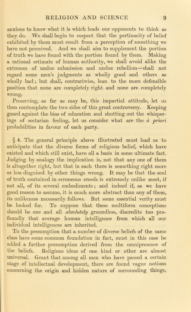anxious to know what it is which leads our opponents to think as they do. We shall begin to suspect that the pertinacity of belief exhibited by them must result from a perception of something we have not perceived. And we shall aim to supplement the portion of truth we have found with the portion found by them. Making a rational estimate of human authority, we shall avoid alike the extremes of imdue submission and undue rebellion—shall not regal’d some men’s judgments as wholly good and others as wholly bad; but shall, contrariwise, lean to the more defensible position that none are completely right and none are completely wrong. Preserving, as far as may be, this impartial attitude, let us then contemplate the two sides of this great controversy. Keeping guard against the bias of education and shutting out the whisper- ings of sectarian feeling, let us consider what are the d priori probabilities in favoui’ of each party. § 4. The general principle above illustrated must lead us to anticipate that the diverse forms of religious belief, which have existed and which stiD exist, have all a basis in some ultimate fact. Judging by analogy the implication is, not that any one of them is altogether right, but that in each there is something right more or less disguised by other things wrong. It may be that the soul of truth contained in erroneous creeds is extremely unlike most, if not all, of its several embodiments; and indeed if, as we have good reason to assume, it is much more abstract than any of them, its unlikeness necessarily follows. But some essential verity must be looked for. To suppose that these multiform conceptions should be one and all absolutely groundless, discredits too pro- foundly that average human intelligence from which all our individual intelligences are inherited. To the presumption that a number of diverse beliefs of the same class have some common foundation in fact, must in this case be added a further presumption derived from the omnipresence of the beliefs. Religious ideas of one kind or other are almost universal. Grant that among all men who have passed a certain stage of intellectual development, there are found vague notions concerning the origin and hidden nature of surrounding things.