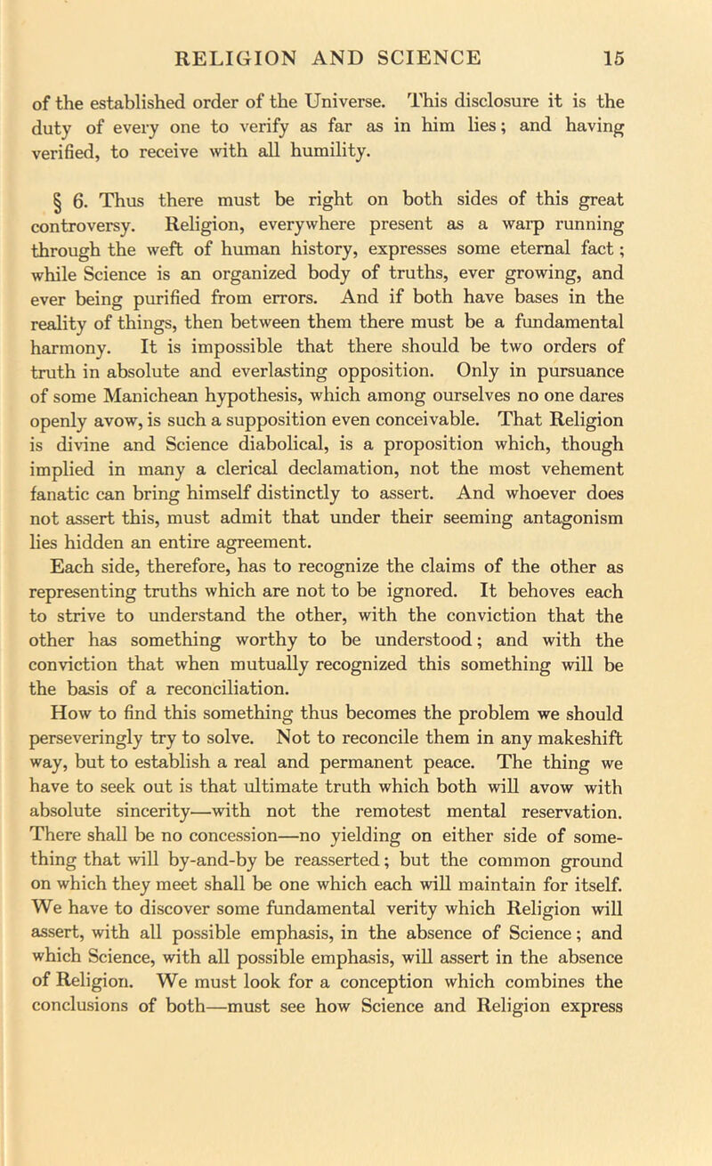 of the established order of the Universe. This disclosure it is the duty of every one to verify as far as in him lies; and having verified, to receive with all humility. § 6. Thus there must be right on both sides of this great controversy. Religion, everywhere present as a warp running through the weft of human history, expresses some eternal fact; while Science is an organized body of truths, ever growing, and ever being purified from errors. And if both have bases in the reality of things, then between them there must be a fundamental harmony. It is impossible that there should be two orders of truth in absolute and everlasting opposition. Only in pursuance of some Manichean hypothesis, which among ourselves no one dares openly avow, is such a supposition even conceivable. That Religion is divine and Science diabolical, is a proposition which, though implied in many a clerical declamation, not the most vehement fanatic can bring himself distinctly to assert. And whoever does not assert this, must admit that under their seeming antagonism lies hidden an entire agreement. Each side, therefore, has to recognize the claims of the other as representing truths which are not to be ignored. It behoves each to strive to understand the other, with the conviction that the other has something worthy to be understood; and with the conviction that when mutually recognized this something will be the basis of a reconciliation. How to find this something thus becomes the problem we should perseveringly try to solve. Not to reconcile them in any makeshift way, but to establish a real and permanent peace. The thing we have to seek out is that ultimate truth which both will avow with absolute sincerity—with not the remotest mental reservation. There shall be no concession—no yielding on either side of some- thing that will by-and-by be reasserted; but the common ground on which they meet shall be one which each will maintain for itself. We have to discover some fundamental verity which Religion will assert, with all possible emphasis, in the absence of Science; and which Science, with all possible emphasis, will assert in the absence of Religion. We must look for a conception which combines the conclusions of both—must see how Science and Religion express