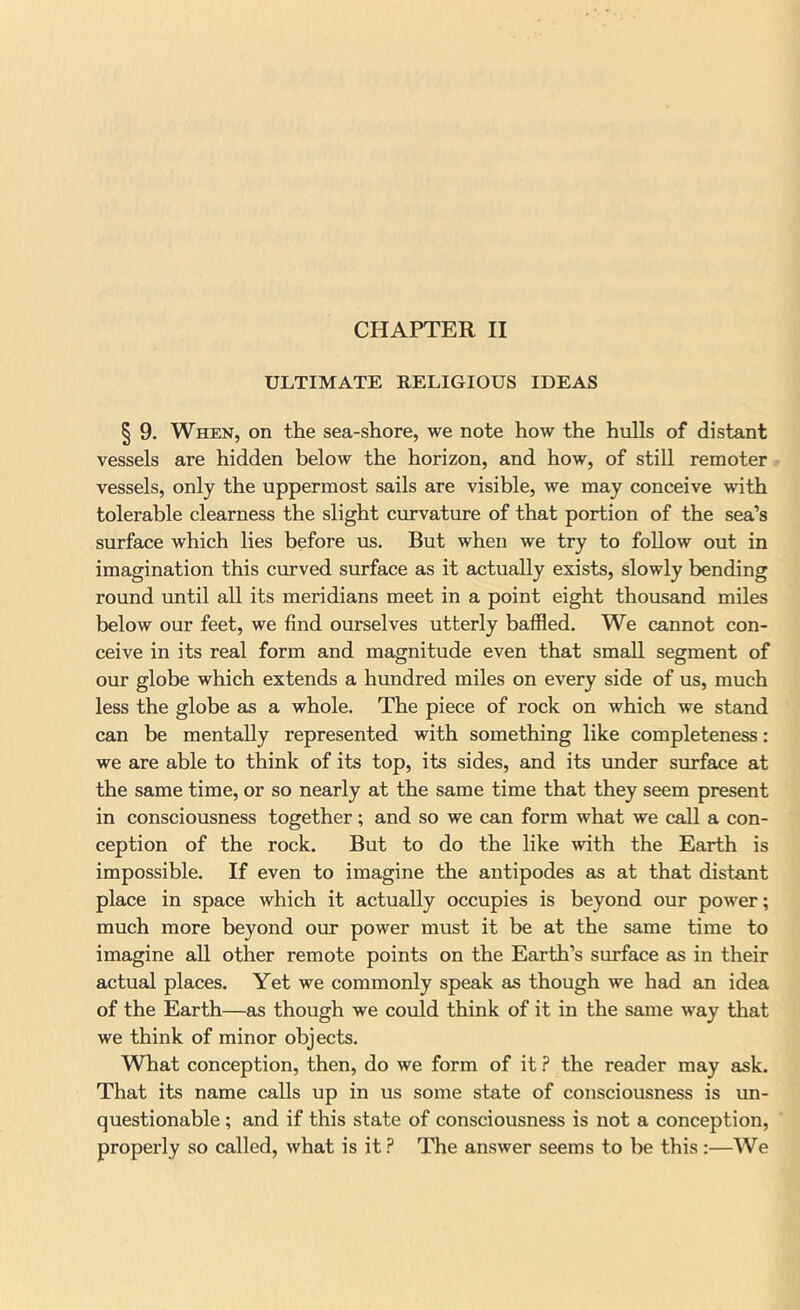 ULTIMATE RELIGIOUS IDEAS § 9. When, on the sea-shore, we note how the hulls of distant vessels are hidden below the horizon, and how, of still remoter > vessels, only the uppermost sails are visible, we may conceive with tolerable clearness the slight curvature of that portion of the sea’s surface which lies before us. But when we try to foUow out in imagination this curved surface as it actually exists, slowly bending round until all its meridians meet in a point eight thousand miles below our feet, we find ourselves utterly baffled. We cannot con- ceive in its real form and magnitude even that small segment of our globe which extends a hrmdred miles on every side of us, much less the globe as a whole. The piece of rock on which we stand can be mentally represented with something like completeness: we are able to think of its top, its sides, and its under surface at the same time, or so nearly at the same time that they seem present in consciousness together; and so we can form what we call a con- ception of the rock. But to do the like with the Earth is impossible. If even to imagine the antipodes as at that distant place in space which it actually occupies is beyond our power; much more beyond our power must it be at the same time to imagine all other remote points on the Earth’s surface as in their actual places. Yet we commonly speak as though we had an idea of the Earth—as though we could think of it in the same way tlaat we think of minor objects. What conception, then, do we form of it.? the reader may ask. That its name calls up in us some state of consciousness is un- questionable ; and if this state of consciousness is not a conception, ' properly so called, what is it ? The answer seems to be this :—We