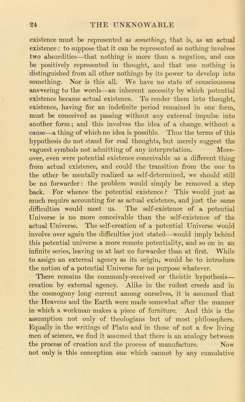 existence must be represented as somethings that is, as an actual existence : to suppose that it can be represented as nothing involves two absurdities—that nothing is more than a negation, and can be positively represented in thought, and that one nothing is distinguished from all other nothings by its power to develop into something. Nor is this all. We have no state of consciousness answering to the words—an inherent necessity by which potential existence became actual existence. To render them into thought, existence, having for an indefinite period remained in one form, must be conceived as passing without any external impulse into another form; and this involves the idea of a change. without a cause—a thing of which no idea is possible. Thus the terms of this hypothesis do not stand for real thoughts, but merely suggest the vaguest symbols not admitting of any interpretation. More- over, even were potential existence conceivable as a different thing from actual existence, and could the transition from the one to the other be mentally realized as self-determined, we should still be no forwarder: the problem would simply be removed a step back. For whence the potential existence.? This would just as much require accounting for as actual existence, and just the same difficulties would meet us. The self-existence of a potential Universe is no more conceivable than the self-existence of the actual Universe. The self-creation of a potential Universe would involve over again the difficulties just stated—would imply behind this potential universe a more remote potentiality, and so on in an infinite series, leaving us at last no forwarder than at first. While to assign an external agency as its origin, would be to introduce the notion of a potential Universe for no purpose whatever. There remains the commonly-received or theistic hypothesis— creation by external agency. Alike in the rudest creeds and in the cosmogony long current among ourselves, it is assumed that the Heavens and the Earth were made somewhat after the manner in which a workman makes a piece of furniture. And this is the assumption not only of theologians but of most philosophers. Equally in the writings of Plato and in those of not a few living men of science, we find it assumed that there is an analogy between the process of creation and the process of manufacture. Now not only is this conception one which cannot by any cumulative