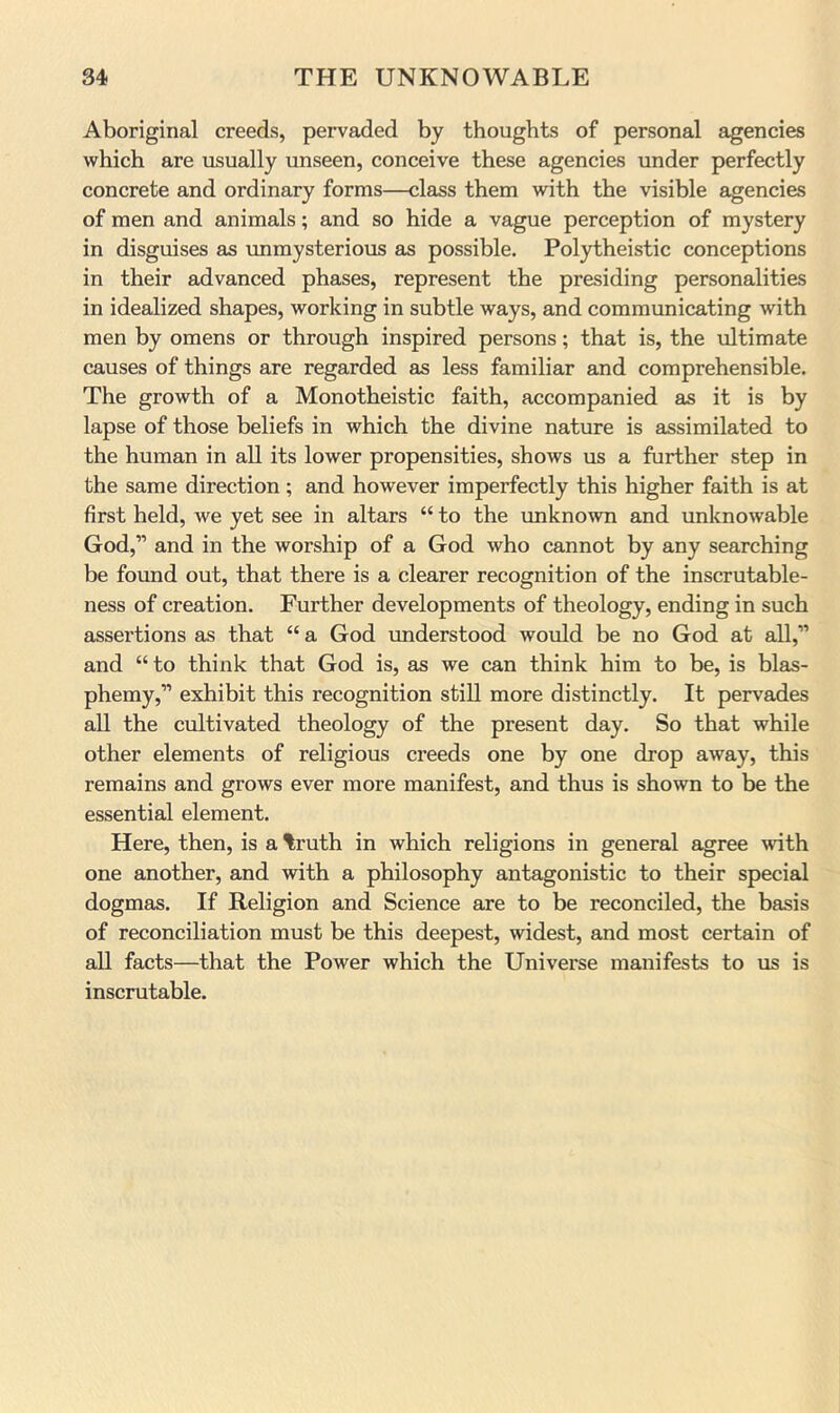 Aboriginal creeds, pervaded by thoughts of personal agencies which are usually unseen, conceive these agencies under perfectly concrete and ordinary forms—class them with the visible agencies of men and animals; and so hide a vague perception of mystery in disguises as unmysterious as possible. Polytheistic conceptions in their advanced phases, represent the presiding personalities in idealized shapes, working in subtle ways, and communicating with men by omens or through inspired persons; that is, the ultimate causes of things are regarded as less familiar and comprehensible. The growth of a Monotheistic faith, accompanied as it is by lapse of those beliefs in which the divine nature is assimilated to the human in all its lower propensities, shows us a further step in the same direction; and however imperfectly this higher faith is at first held, we yet see in altars “ to the imknown and unknowable God,” and in the worship of a God who cannot by any searching be found out, that there is a clearer recognition of the inscrutable- ness of creation. Further developments of theology, ending in such assertions as that “ a God understood would be no God at all,” and “ to think that God is, as we can think him to be, is blas- phemy,” exhibit this recognition still more distinctly. It pervades all the cultivated theology of the present day. So that while other elements of religious creeds one by one drop away, this remains and grows ever more manifest, and thus is shown to be the essential element. Here, then, is a %ruth in which religions in general agree with one another, and with a philosophy antagonistic to their special dogmas. If Religion and Science are to be reconciled, the basis of reconciliation must be this deepest, widest, and most certain of all facts—that the Power which the Universe manifests to us is inscrutable.