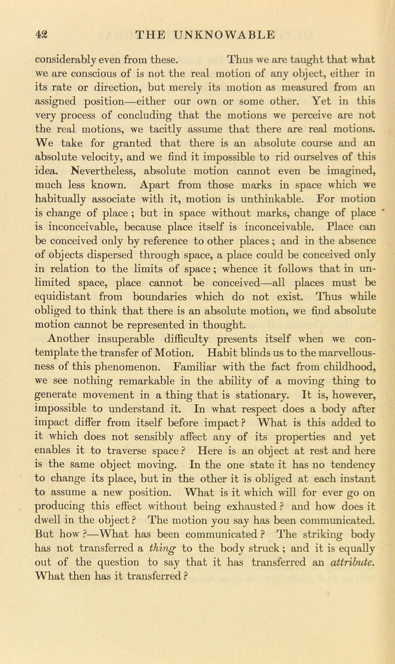 considerably even from these. Thus we are taught that what we are conscious of is not the real motion of any object, either in its rate or direction, but merely its motion as measured from an assigned position—either oiu* own or some other. Yet in this very process of concluding that the motions we perceive are not the real motions, we tacitly assume that there are real motions. We take for granted that there is an absolute course and an absolute velocity, and we find it impossible to rid ourselves of this idea. Nevertheless, absolute motion cannot even be imagined, much less known. Apart from those marks in space which we habitually associate with it, motion is unthinkable. For motion is change of place ; but in space without marks, change of place is inconceivable, because place itself is inconceivable. Place can be conceived only by reference to other places; and in the absence of objects dispersed through space, a place could be conceived only in relation to the limits of space; whence it follows that in un- limited space, place cannot be conceived—all places must be equidistant from boundaries which do not exist. Thus while obliged to think that there is an absolute motion, we find absolute motion cannot be represented in thought. Another insuperable difficulty presents itself when we con- template the transfer of Motion. Habit blinds us to the marvellous- ness of this phenomenon. Familiar with the fact from childhood, we see nothing remarkable in the ability of a moving thing to generate movement in a thing that is stationary. It is, however, impossible to understand it. In what respect does a body after impact differ from itself before impact ? What is this added to it which does not sensibly affect any of its properties and yet enables it to traverse space.? Here is an object at rest and here is the same object moving. In the one state it has no tendency to change its place, but in the other it is obliged at each instant to assume a new position. What is it which will for ever go on producing this effect without being exhausted ? and how does it dwell in the object ? The motion you say has been communicated. But how ?—What has been communicated ? The striking body has not transferred a thing to the body struck; and it is equally out of the question to say that it has transferred an attribute. What then has it transferred .?