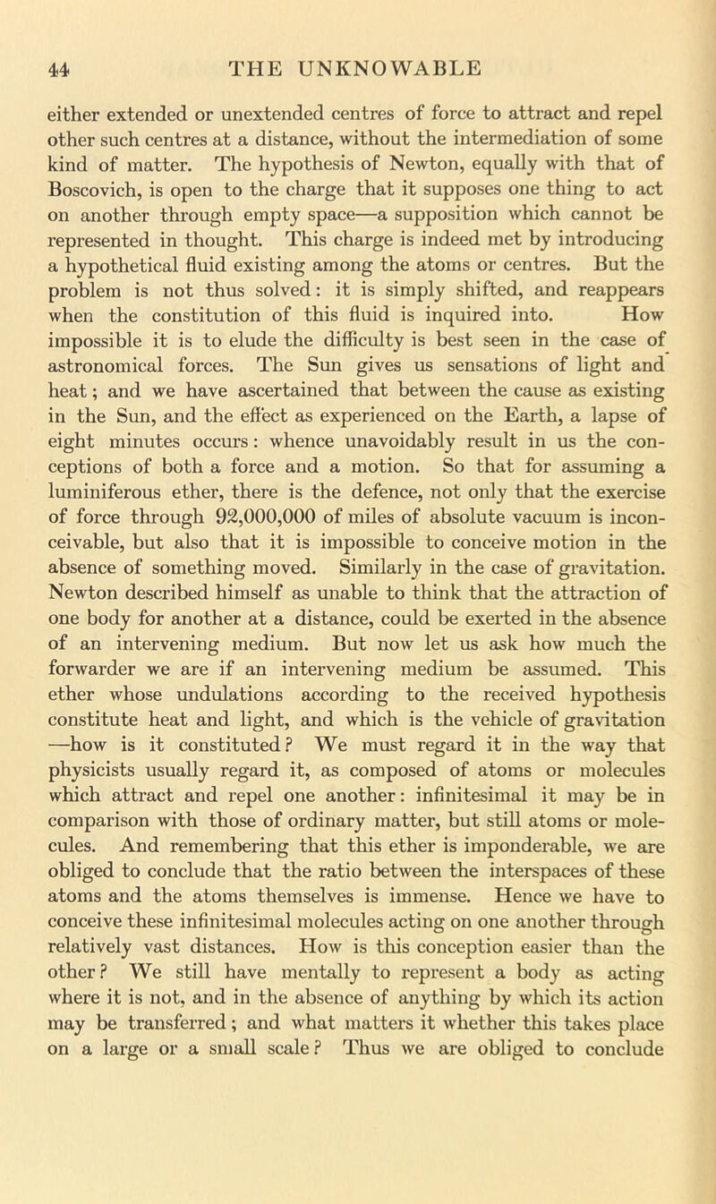 either extended or unextended centres of force to attract and repel other such centres at a distance, without the intermediation of some kind of matter. The hypothesis of Newton, equally with that of Boscovich, is open to the charge that it supposes one thing to act on another through empty space—a supposition which cannot be represented in thought. This charge is indeed met by introducing a hypothetical fluid existing among the atoms or centres. But the problem is not thus solved: it is simply shifted, and reappears when the constitution of this fluid is inquired into. How impossible it is to elude the difficulty is best seen in the case of astronomical forces. The Sim gives us sensations of light and heat; and we have ascertained that between the cause as existing in the Sun, and the effect as experienced on the Earth, a lapse of eight minutes occm's: whence unavoidably result in us the con- ceptions of both a force and a motion. So that for assuming a luminiferous ether, there is the defence, not only that the exercise of force through 92,000,000 of miles of absolute vacuum is incon- ceivable, but also that it is impossible to conceive motion in the absence of something moved. Similarly in the case of gravitation. Newton described himself as unable to think that the attraction of one body for another at a distance, could be exerted in the absence of an intervening medium. But now let us ask how much the forwarder we are if an intervening medium be assumed. This ether whose undulations according to the received hypothesis constitute heat and light, and which is the vehicle of gravitation —how is it constituted.? We must regard it in the way that physicists usually regard it, as composed of atoms or molecules which attract and I’epel one another: infinitesimal it may be in comparison with those of ordinary matter, but still atoms or mole- cules. And remembering that this ether is imponderable, we are obliged to conclude that the ratio between the interspaces of these atoms and the atoms themselves is immense. Hence we have to conceive these infinitesimal molecules acting on one another through relatively vast distances. How is this conception easier than the other? We still have mentally to represent a body as acting where it is not, and in the absence of anything by which its action may be transferred; and what matters it whether this takes place on a large or a small scale ? Thus we are obliged to conclude