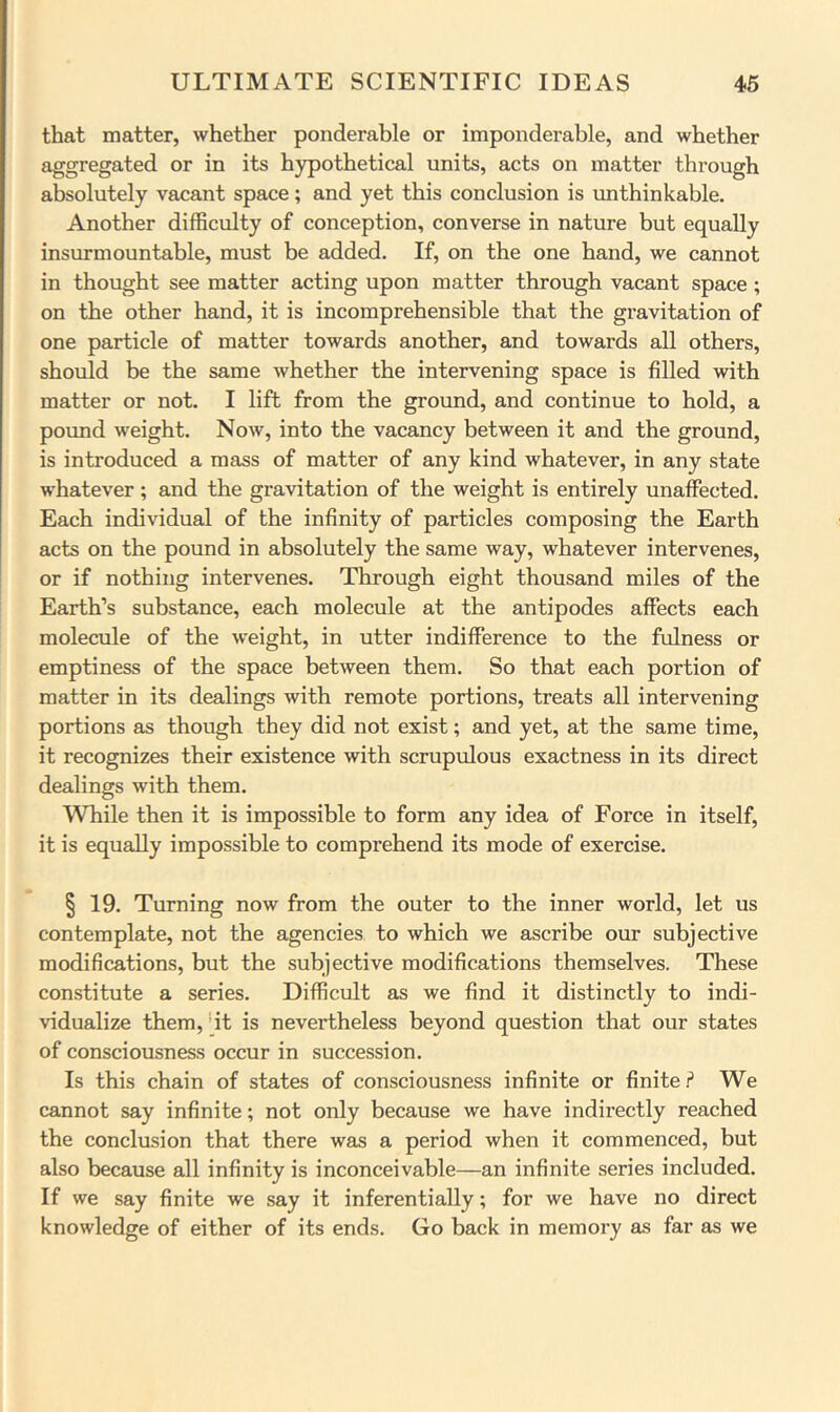 that matter, whether ponderable or imponderable, and whether aggregated or in its hypothetical units, acts on matter through absolutely vacant space; and yet this conclusion is xmthinkable. Another difficulty of conception, converse in nature but equally insurmountable, must be added. If, on the one hand, we cannot in thought see matter acting upon matter through vacant space ; on the other hand, it is incomprehensible that the gravitation of one particle of matter towards another, and towards all others, should be the same whether the intervening space is filled with matter or not. I lift from the ground, and continue to hold, a pormd weight. Now, into the vacancy between it and the ground, is introduced a mass of matter of any kind whatever, in any state whatever ; and the gravitation of the weight is entirely unaffected. Each individual of the infinity of particles composing the Earth acts on the pound in absolutely the same way, whatever intervenes, or if nothing intervenes. Through eight thousand miles of the Earth’s substance, each molecule at the antipodes affects each molecule of the weight, in utter indifference to the fulness or emptiness of the space between them. So that each portion of matter in its dealings with remote portions, treats all intervening portions as though they did not exist; and yet, at the same time, it recognizes their existence with scrupulous exactness in its direct dealings with them. While then it is impossible to form any idea of Force in itself, it is equally impossible to comprehend its mode of exercise. § 19. Turning now from the outer to the inner world, let us contemplate, not the agencies to which we ascribe our subjective modifications, but the subjective modifications themselves. These constitute a series. Difficult as we find it distinctly to indi- vidualize them, *it is nevertheless beyond question that our states of consciousness occur in succession. Is this chain of states of consciousness infinite or finiteWe cannot say infinite; not only because we have indirectly reached the conclusion that there was a period when it commenced, but also because all infinity is inconceivable—an infinite series included. If we say finite we say it inferentially; for we have no direct knowledge of either of its ends. Go back in memory as far as we