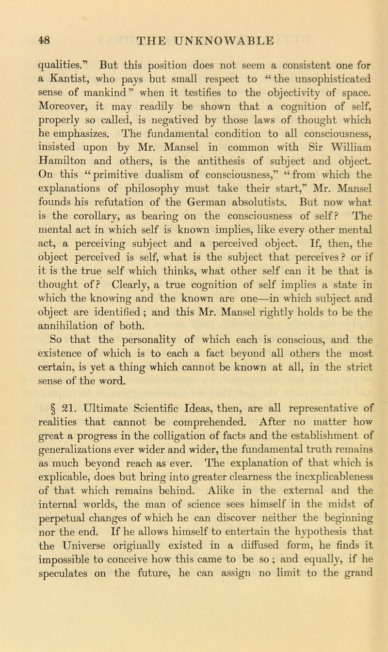 qualities.” But this position does not seem a consistent one for a Kantist, who pays but small respect to “the unsophisticated sense of mankind” when it testifies to the objectivity of space. Moreover, it may readily be shown that a cognition of self, properly so called, is negatived by those laws of thought which he emphasizes. The fundamental condition to all consciousness, insisted upon by Mr. Mansel in common with Sir William Hamilton and others, is the antithesis of subject and object. On this “primitive dualism of consciousness,” “from which the explanations of philosophy must take their start,” Mr. Mansel founds his refutation of the German absolutists. But now what is the corollary, as bearing on the consciousness of self.? The mental act in which self is known implies, like every other mental act, a perceiving subject and a perceived object. If, then, the object perceived is self, what is the subject that perceives.? or if it is the true self which thinks, what other self can it be that is thought of.? Clearly, a true cognition of self implies a state in which the knowing and the known are one—in which subject and object are identified; and this Mr. Mansel rightly holds to be the annihilation of both. So that the personality of which each is conscious, and the existence of which is to each a fact beyond all others the most certain, is yet a thing which cannot be known at all, in the strict sense of the word. § 21. Ultimate Scientific Ideas, then, are aU representative of realities that cannot be comprehended. After no matter how great a progress in the colligation of facts and the establishment of generalizations ever wider and wider, the fundamental truth remains as much beyond reach as ever. The explanation of that which is explicable, does but bring into greater clearness the inexplicableness of that which remains behind. Alike in the external and the internal worlds, the man of science sees himself in the midst of perpetual changes of which he can discover neither the beginning nor the end. If he allows himself to entertain the hypothesis that the Universe originally existed in a diffused form, he finds it impossible to conceive how this came to be so ; and equally, if he speculates on the future, he can assign no limit to the grand