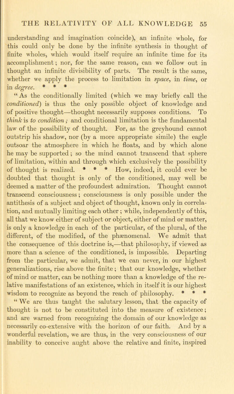 understanding and imagination coincide), an infinite whole, for this could only be done by the infinite synthesis in thought of finite wholes, which would itself require an infinite time for its accomplishment; nor, for the same reason, can we follow out in thought an infinite divisibility of parts. The result is the same, whether we apply the process to limitation in space, in time, or in degree. * * * “As the conditionally limited (which we may briefly call the conditioned) is thus the only possible object of knowledge and of positive thought—thought necessarily supposes conditions. To think is to condition; and conditional limitation is the fundamental law of the possibility of thought. For, as the greyhound cannot outstrip his shadow, nor (by a more appropriate simile) the eagle outsoar the atmosphere in which he floats, and by which alone he may be supported; so the mind cannot transcend that sphere of limitation, within and through which exclusively the possibility of thought is realized. * * * How, indeed, it could ever be doubted that thought is only of the conditioned, may well be deemed a matter of the profoundest admiration. Thought cannot transcend consciousness; consciousness is only possible under the antithesis of a subject and object of thought, known only in correla- tion, and mutually limiting each other; while, independently of this, all that we know either of subject or object, either of mind or matter, is only a knowledge in each of the particular, of the plural, of the different, of the modified, of the phaenomenal. AVe admit that the consequence of this doctrine is,—that philosophy, if viewed as more than a science of the conditioned, is impossible. Departing from the particular, we admit, that we can never, in our highest generalizations, rise above the finite; that our knowledge, whether of mind or matter, can be nothing more than a knowledge of the re- lative manifestations of an existence, which in itself it is our highest wisdom to recognize as beyond the reach of philosophy. * * * “ AVe are thus taught the salutary lesson, that the capacity of thought is not to be constituted into the measure of existence; and are warned from recognizing the domain of our knowledge as necessarily co-extensive with the horizon of our faith. And by a wonderful revelation, we are thus, in the very consciousness of our inability to conceive aught above the relative and finite, inspired
