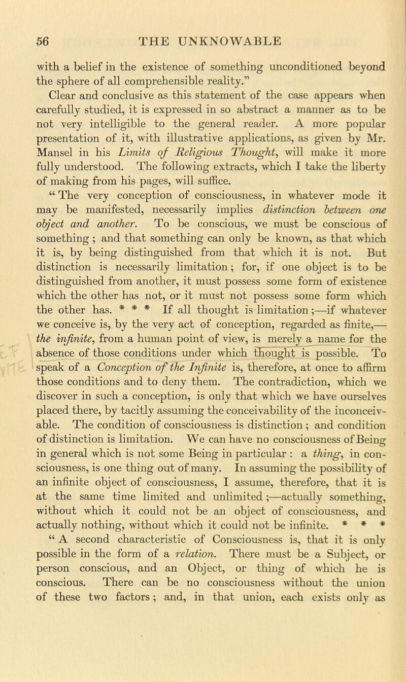 with a belief in the existence of something unconditioned beyond the sphere of all comprehensible reality.” Clear and conclusive as this statement of the case appears when carefully studied, it is expressed in so abstract a manner as to be not very intelligible to the general reader. A more popular presentation of it, with illustrative applications, as given by Mr. Mansel in his Limits of Religions Thought, will make it more fully understood. The following extracts, which I take the liberty of making from his pages, will suffice. “ The very conception of consciousness, in whatever mode it may be manifested, necessarily implies distinction between one object and another. To be conscious, we must be conscious of something ; and that something can only be known, as that which it is, by being distinguished from that which it is not. But distinction is necessarily limitation; for, if one object is to be distinguished from another, it must possess some form of existence which the other has not, or it must not possess some form which the other has. * * * If all thought is limitation;—if whatever we conceive is, by the very act of conception, regarded as finite,— the infinite, from a human point of view, is merely a name for the absence of those conditions under which thought is possible. To speak of a Conception of the Infinite is, therefore, at once to affirm those conditions and to deny them. The contradiction, which we discover in such a conception, is only that which we have ourselves placed there, by tacitly assuming the conceivability of the inconceiv- able. The condition of consciousness is distinction; and condition of distinction is limitation. We can have no consciousness of Being in general which is not some Being in particular : a thing, in con- sciousness, is one thing out of many. In assuming the possibility of an infinite object of consciousness, I assume, therefore, that it is at the same time limited and unlimited ;—actually something, without which it could not be an object of consciousness, and actually nothing, without which it could not be infinite. * * * “ A second characteristic of Consciousness is, that it is only possible in the form of a relation. There must be a Subject, or person conscious, and an Object, or thing of which he is conscious. There can be no consciousness without the union of these two factors; and, in that union, each exists only as