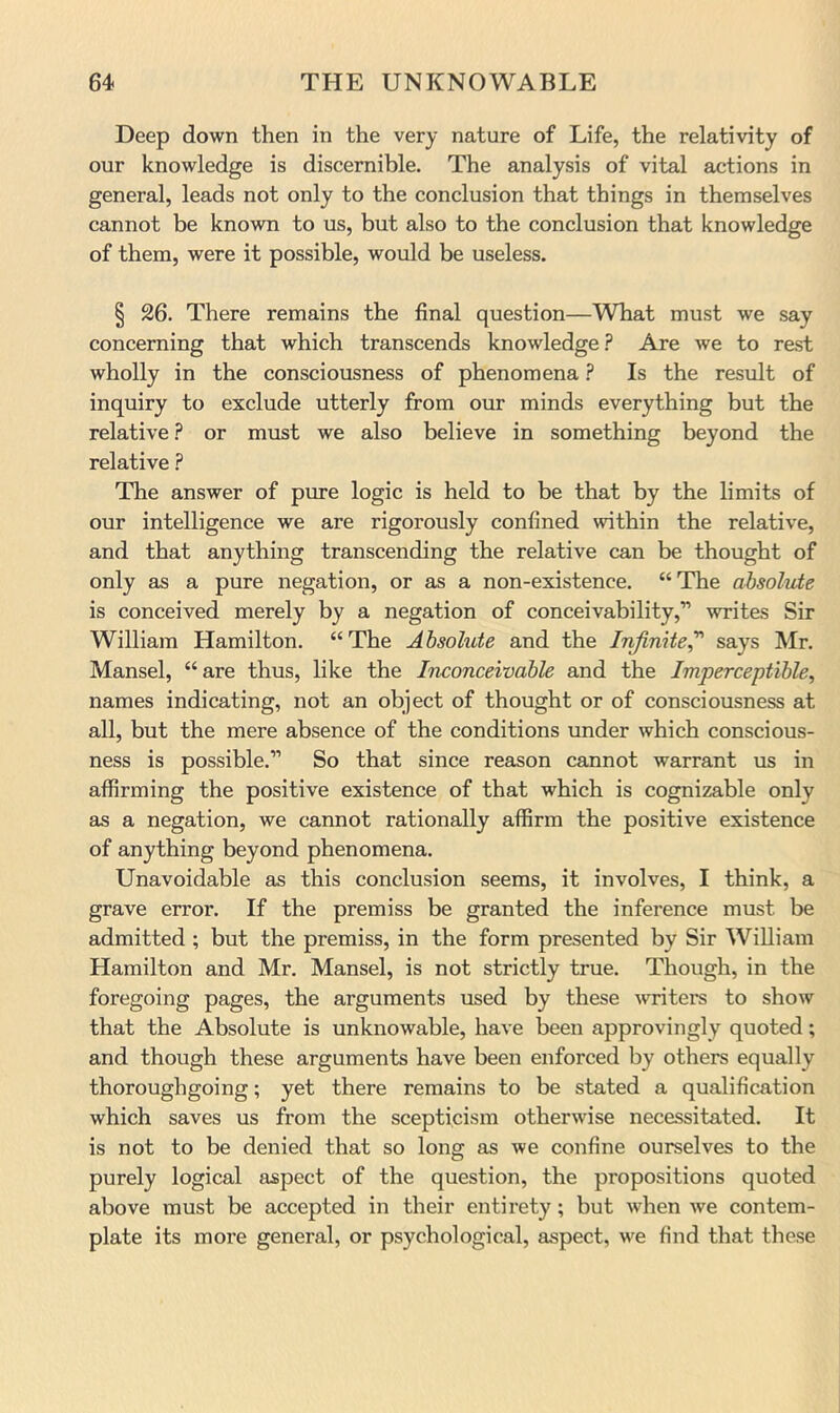 Deep down then in the very nature of Life, the relativity of our knowledge is discernible. The analysis of vital actions in general, leads not only to the conclusion that things in themselves cannot be known to us, but also to the conclusion that knowledge of them, were it possible, would be useless. § 26. There remains the final question—What must we say concerning that which transcends knowledge.'* Are we to rest wholly in the consciousness of phenomena ? Is the result of inquiry to exclude utterly from our minds everything but the relative ? or must we also believe in something beyond the relative ? The answer of pure logic is held to be that by the limits of our intelligence we are rigorously confined within the relative, and that anything transcending the relative can be thought of only as a pure negation, or as a non-existence. “The absolute is conceived merely by a negation of conceivability,” writes Sir William Hamilton. “The Absolute and the Injimte^ says Mr. Mansel, “are thus, like the Inconceivable and the Imperceptible, names indicating, not an object of thought or of consciousness at all, but the mere absence of the conditions under which conscious- ness is possible.” So that since reason cannot warrant us in affirming the positive existence of that which is cognizable only as a negation, we cannot rationally affirm the positive existence of anything beyond phenomena. Unavoidable as this conclusion seems, it involves, I think, a grave error. If the premiss be granted the inference must be admitted ; but the premiss, in the form presented by Sir William Hamilton and Mr. Mansel, is not strictly true. Though, in the foregoing pages, the arguments used by these writei's to show that the Absolute is unknowable, have been approvingly quoted; and though these arguments have been enforced by others equally thoroughgoing; yet there remains to be stated a qualification which saves us from the scepticism otherwise necessitated. It is not to be denied that so long as we confine ourselves to the purely logical aspect of the question, the propositions quoted above must be accepted in their entirety; but when we contem- plate its more general, or psychological, aspect, we find that these