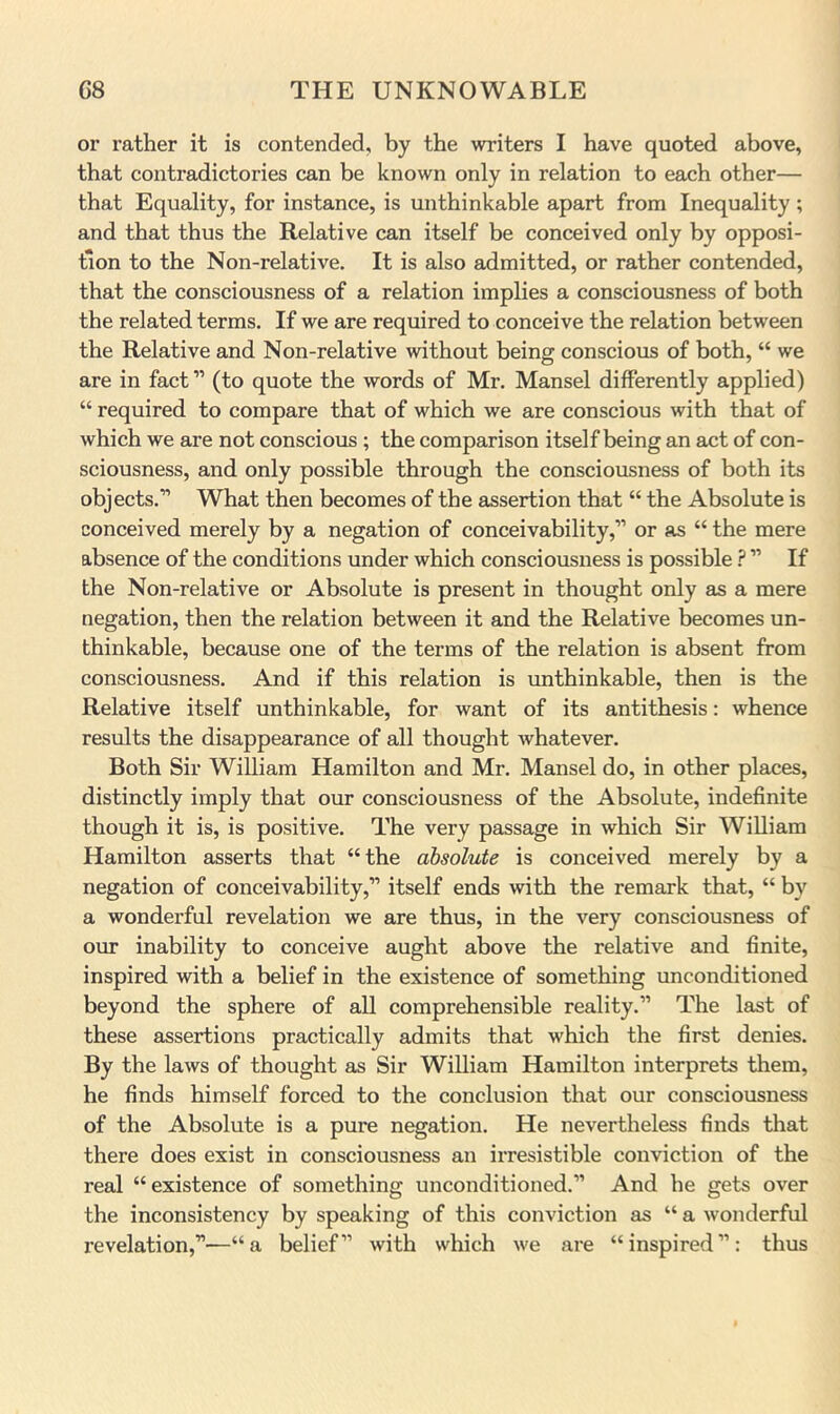 or rather it is contended, by the writers I have quoted above, that contradictories can be known only in relation to each other— that Equality, for instance, is unthinkable apart from Inequality ; and that thus the Relative can itself be conceived only by opposi- tion to the Non-relative. It is also admitted, or rather contended, that the consciousness of a relation implies a consciousness of both the related terms. If we are required to conceive the relation between the Relative and Non-relative without being conscious of both, “ we are in fact ” (to quote the words of Mr. Mansel differently applied) “ required to compare that of which we are conscious with that of which we are not conscious ; the comparison itself being an act of con- sciousness, and only possible through the consciousness of both its objects.” What then becomes of the assertion that “ the Absolute is conceived merely by a negation of conceivability,” or as “ the mere absence of the conditions under which consciousness is possible ? ” If the Non-relative or Absolute is present in thought only as a mere negation, then the relation between it and the Relative becomes un- thinkable, because one of the terms of the relation is absent from consciousness. And if this relation is unthinkable, then is the Relative itself unthinkable, for want of its antithesis; whence results the disappearance of all thought whatever. Both Sir William Hamilton and Mr. Mansel do, in other places, distinctly imply that our consciousness of the Absolute, indefinite though it is, is positive. The very passage in which Sir William Hamilton asserts that “the absolute is conceived merely by a negation of conceivability,” itself ends with the remark that, “ by a wonderful revelation we are thus, in the very consciousness of our inability to conceive aught above the relative and finite, inspired with a belief in the existence of something unconditioned beyond the sphere of all comprehensible reality.” The last of these assertions practically admits that which the first denies. By the laws of thought as Sir William Hamilton interprets them, he finds himself forced to the conclusion that our consciousness of the Absolute is a pure negation. He nevertheless finds that there does exist in consciousness an irresistible conviction of the real “existence of something unconditioned.” And he gets over the inconsistency by speaking of this conviction as “ a wonderful revelation,”—“a belief” with which we are “inspired”: thus