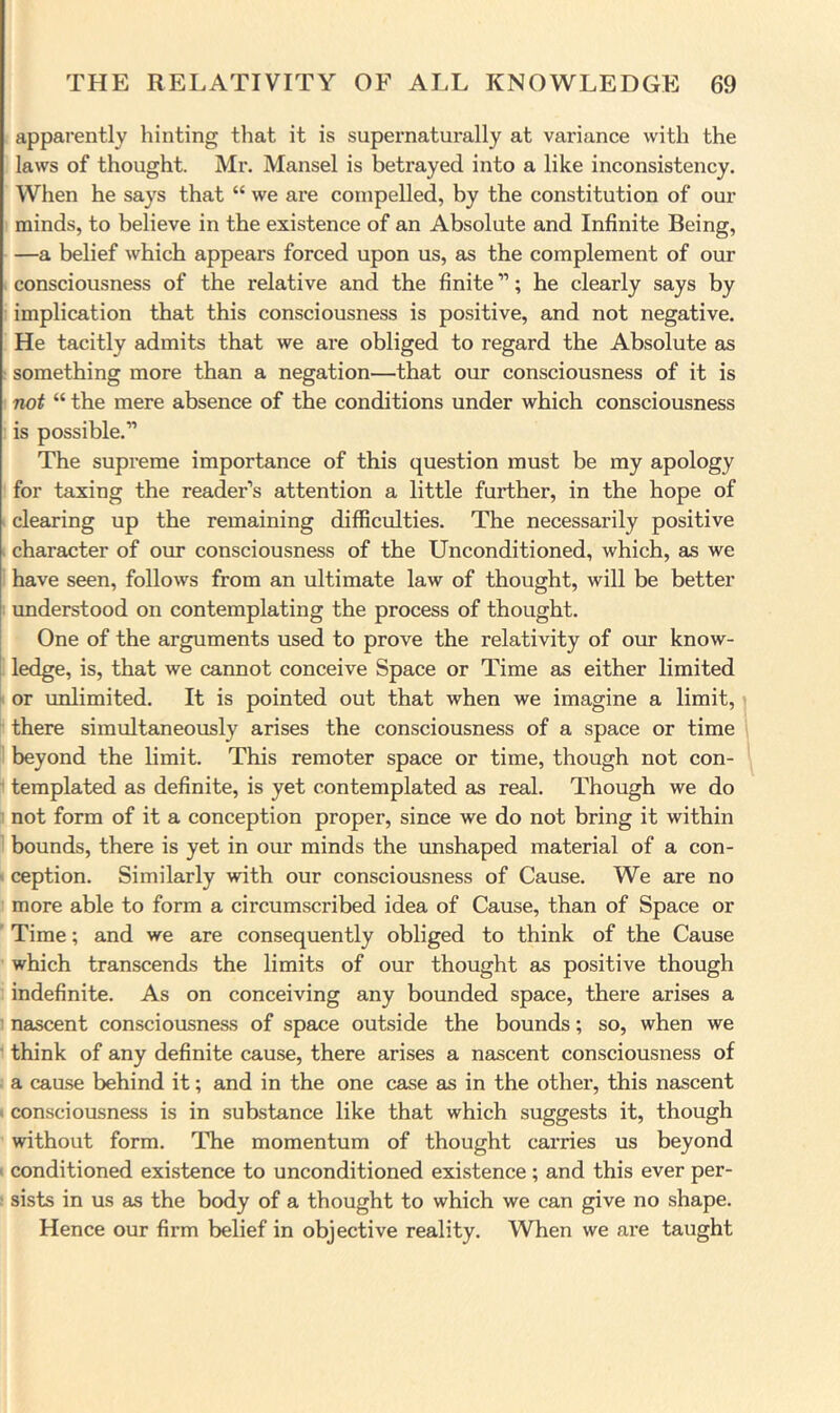 apparently hinting tliat it is supernaturally at variance with the laws of thought. Mr. Mansel is betrayed into a like inconsistency. When he says that “ we are compelled, by the constitution of our minds, to believe in the existence of an Absolute and Infinite Being, —a belief which appears forced upon us, as the complement of our consciousness of the relative and the finite ”; he clearly says by implication that this consciousness is positive, and not negative. He tacitly admits that we are obliged to regard the Absolute as : something more than a negation—that our consciousness of it is not “ the mere absence of the conditions under which consciousness is possible.” The supreme importance of this question must be my apology for taxing the reader’s attention a little further, in the hope of clearing up the remaining difficulties. The necessarily positive character of om* consciousness of the Unconditioned, which, as we have seen, follows from an ultimate law of thought, will be better understood on contemplating the process of thought. One of the arguments used to prove the relativity of our know- ledge, is, that we cannot conceive Space or Time as either limited or unlimited. It is pointed out that when we imagine a limit, there simultaneously arises the consciousness of a space or time beyond the limit. This remoter space or time, though not con- templated as definite, is yet contemplated as real. Though we do not form of it a conception proper, since we do not bring it within bounds, there is yet in our minds the vmshaped material of a con- ' ception. Similarly with our consciousness of Cause. We are no more able to form a circumscribed idea of Cause, than of Space or Time; and we are consequently obliged to think of the Cause which transcends the limits of our thought as positive though indefinite. As on conceiving any bounded space, there arises a ’ nascent consciousness of space outside the bounds; so, when we ’ think of any definite cause, there arises a nascent consciousness of a cause behind it; and in the one case as in the other, this nascent > consciousness is in substance like that which suggests it, though without form. The momentum of thought carries us beyond < conditioned existence to unconditioned existence; and this ever per- ; sists in us as the body of a thought to which we can give no shape. Hence our firm belief in objective reality. When we are taught