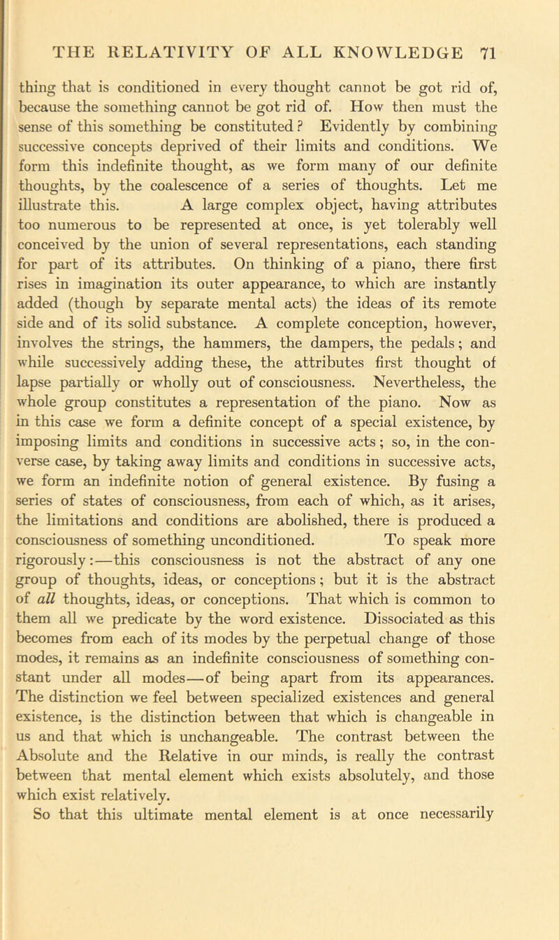 thing that is conditioned in every thought cannot be got rid of, because the something cannot be got rid of. How then must the sense of this something be constituted ? Evidently by combining successive concepts deprived of their limits and conditions. We form this indefinite thought, as we form many of our definite thoughts, by the coalescence of a series of thoughts. Let me illustrate this. A large complex object, having attributes too numerous to be represented at once, is yet tolerably well conceived by the union of several representations, each standing for part of its attributes. On thinking of a piano, there first rises in imagination its outer appearance, to which are instantly added (though by separate mental acts) the ideas of its remote side and of its solid substance. A complete conception, however, involves the strings, the hammers, the dampers, the pedals; and while successively adding these, the attributes first thought of lapse partially or wholly out of consciousness. Nevertheless, the whole group constitutes a representation of the piano. Now as in this case we form a definite concept of a special existence, by imposing limits and conditions in successive acts; so, in the con- verse case, by taking away limits and conditions in successive acts, we form an indefinite notion of general existence. By fusing a series of states of consciousness, from each of which, as it arises, the limitations and conditions are abolished, there is produced a consciousness of something unconditioned. To speak more rigorously:—this consciousness is not the abstract of any one group of thoughts, ideas, or conceptions; but it is the abstract of all thoughts, ideas, or conceptions. That which is common to them all we predicate by the word existence. Dissociated as this becomes from each of its modes by the perpetual change of those modes, it remains as an indefinite consciousness of something con- stant under all modes—of being apart from its appearances. The distinction we feel between specialized existences and general existence, is the distinction between that which is changeable in us and that which is unchangeable. The contrast between the Absolute and the Relative in oxir minds, is really the contrast between that mental element which exists absolutely, and those which exist relatively. So that this ultimate mental element is at once necessarily