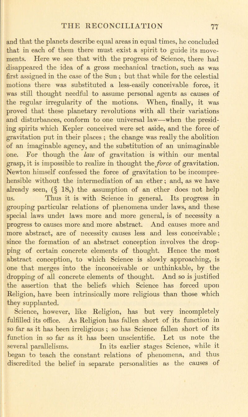 and that the planets describe equal areas in equal times, he concluded that in each of them there must exist a spirit to guide its move- ments. Here we see that with the progress of Science, there had disappeared the idea of a gross mechanical traction, such as was first assigned in the case of the Sun ; but that while for the celestial motions there was substituted a less-easily conceivable force, it was still thought needful to assume personal agents as causes of the regular irregularity of the motions. When, finally, it was proved that these planetary revolutions with all their variations and disturbances, conform to one universal law—when the presid- ing spirits which Kepler conceived were set aside, and the force of gravitation put in their places ; the change was really the abolition of an imaginable agency, and the substitution of an unimaginable one. For though the law of gravitation is within oui' mental grasp, it is impossible to realize in thought deforce of gravitation. Newton himself confessed the force of gravitation to be incompre- hensible without the intermediation of an ether; and, as we have already seen, (§ 18,) the assumption of an ether does not help us. Thus it is with Science in general. Its progress in grouping particular relations of phenomena under laws, and these special laws undei laws more and more general, is of necessity a progress to causes more and more abstract. And causes more and more abstract, are of necessity causes less and less conceivable; since the formation of an abstract conception involves the drop- ping of certain concrete elements of thought. Hence the most abstract conception, to which Science is slowly approaching, is one that merges into the inconceivable or unthinkable, by the dropping of all concrete elements of thought. And so is justified the assertion that the beliefs which Science has forced upon Religion, have been intrinsically more religious than those which they supplanted. Science, however, like Religion, has but very incompletely fulfilled its office. As Religion has fallen short of its function in so far as it has been irreligious ; so has Science fallen short of its function in so far as it has been unscientific. Let us note the several parallelisms. In its earlier stages Science, while it began to teach the constant relations of phenomena, and thus discredited the belief in separate personalities as the causes of