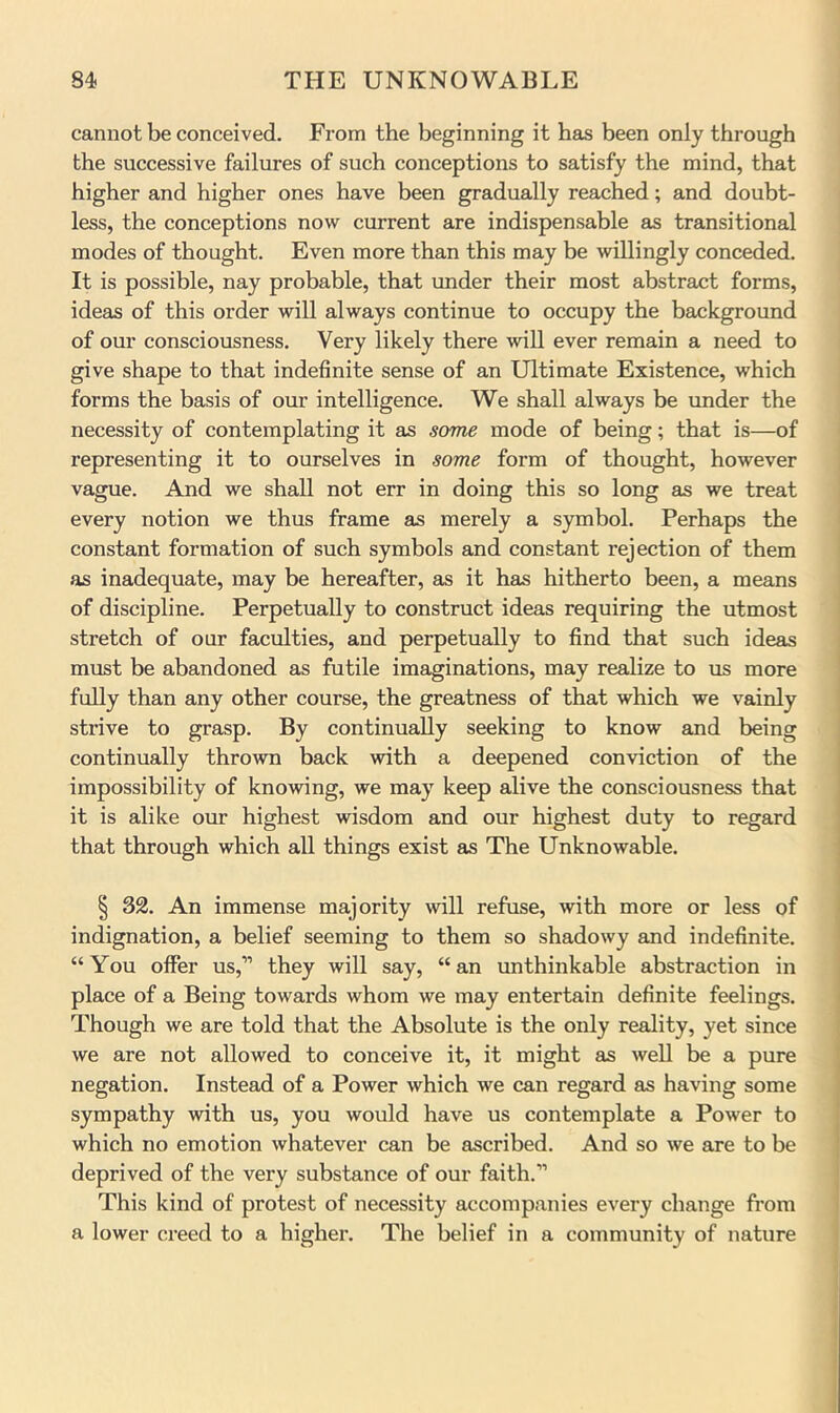 cannot be conceived. From the beginning it has been only through the successive failures of such conceptions to satisfy the mind, that higher and higher ones have been gradually reached; and doubt- less, the conceptions now current are indispensable as transitional modes of thought. Even more than this may be willingly conceded. It is possible, nay probable, that under their most abstract forms, ideas of this order will always continue to occupy the background of our consciousness. Very likely there will ever remain a need to give shape to that indefinite sense of an Ultimate Existence, which forms the basis of our intelligence. We shall always be imder the necessity of contemplating it as scyme mode of being; that is—of representing it to ourselves in some form of thought, however vague. And we shall not err in doing this so long as we treat every notion we thus frame as merely a symbol. Perhaps the constant formation of such symbols and constant rejection of them as inadequate, may be hereafter, as it has hitherto been, a means of discipline. Perpetually to construct ideas requiring the utmost stretch of our faculties, and perpetually to find that such ideas must be abandoned as futile imaginations, may realize to us more fully than any other course, the greatness of that which we vainly strive to grasp. By continually seeking to know and being continually thrown back with a deepened conviction of the impossibility of knowing, we may keep alive the consciousness that it is alike our highest wisdom and our highest duty to regard that through which all things exist as The Unknowable. I 32. An immense majority will refuse, with more or less of indignation, a belief seeming to them so shadowy and indefinite. “ You offer us,” they will say, “ an unthinkable abstraction in place of a Being towards whom we may entertain definite feelings. Though we are told that the Absolute is the only reality, yet since we are not allowed to conceive it, it might as well be a pure negation. Instead of a Power which we can regard as having some sympathy with us, you would have us contemplate a Power to which no emotion whatever can be ascribed. And so we are to be deprived of the very substance of our faith.” This kind of protest of necessity accompanies every change from a lower creed to a higher. The belief in a community of nature