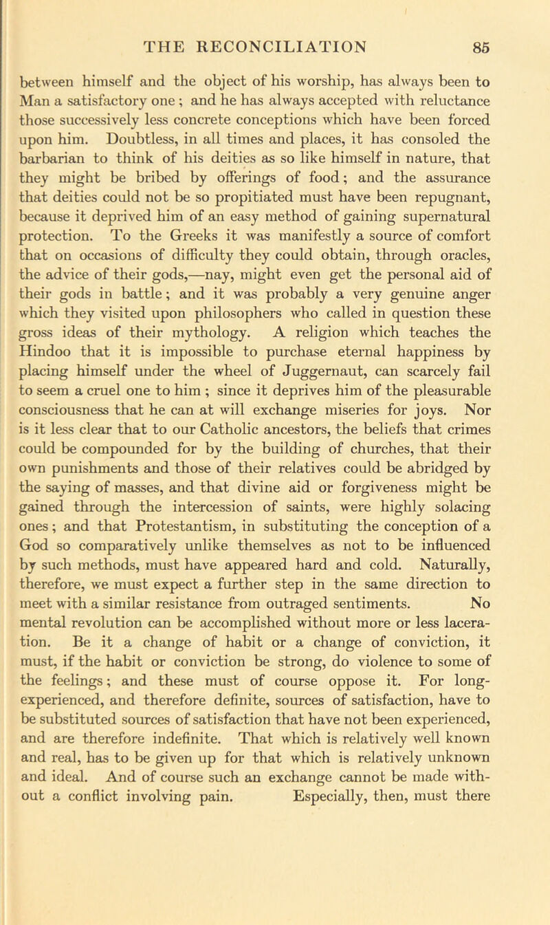 between himself and the object of his worship, has always been to Man a satisfactory one ; and he has always accepted with reluctance those successively less concrete conceptions which have been forced upon him. Doubtless, in all times and places, it has consoled the barbarian to think of his deities as so like himself in nature, that they might be bribed by offerings of food; and the assurance that deities could not be so propitiated must have been repugnant, because it deprived him of an easy method of gaining supernatural protection. To the Greeks it was manifestly a source of comfort that on occasions of difficulty they could obtain, through oracles, the advice of their gods,—nay, might even get the personal aid of their gods in battle; and it was probably a very genuine anger which they visited upon philosophers who called in question these gross ideas of their mythology. A religion which teaches the Hindoo that it is impossible to purchase eternal happiness by placing himself under the wheel of Juggernaut, can scarcely fail to seem a cruel one to him ; since it deprives him of the pleasurable consciousness that he can at will exchange miseries for joys. Nor is it less clear that to our Catholic ancestors, the beliefs that crimes could be compounded for by the building of churches, that their own punishments and those of their relatives could be abridged by the saying of masses, and that divine aid or forgiveness might be gained through the intercession of saints, were highly solacing ones; and that Protestantism, in substituting the conception of a God so comparatively vmlike themselves as not to be influenced by such methods, must have appeared hard and cold. Naturally, therefore, we must expect a further step in the same direction to meet with a similar resistance from outraged sentiments. No mental revolution can be accomplished without more or less lacera- tion. Be it a change of habit or a change of conviction, it must, if the habit or conviction be strong, do violence to some of the feelings; and these must of course oppose it. For long- experienced, and therefore definite, sources of satisfaction, have to be substituted sources of satisfaction that have not been experienced, and are therefore indefinite. That which is relatively well known and real, has to be given up for that which is relatively unknown and ideal. And of course such an exchange cannot be made with- out a conflict involving pain. Especially, then, must there