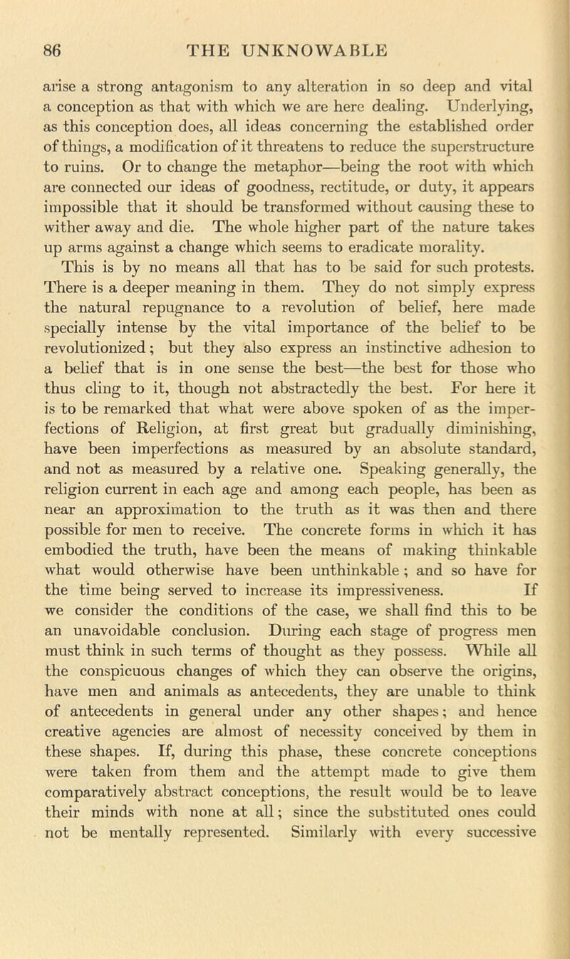 arise a strong antagonism to any alteration in so deep and vital a conception as that with which we are here dealing. Underlying, as this conception does, all ideas concerning the established order of things, a modification of it threatens to reduce the superstructure to ruins. Or to change the metaphor—being the root with which are connected our ideas of goodness, rectitude, or duty, it appears impossible that it should be transformed without causing these to wither away and die. The whole higher part of the nature takes up arms against a change which seems to eradicate morality. This is by no means all that has to be said for such protests. There is a deeper meaning in them. They do not simply express the natural repugnance to a revolution of belief, here made specially intense by the vital importance of the belief to be revolutionized; but they also express an instinctive adhesion to a belief that is in one sense the best—the best for those who thus cling to it, though not abstractedly the best. For here it is to be remarked that what were above spoken of as the imper- fections of Religion, at first great but gradually diminishing, have been imperfections as measured by an absolute standard, and not as measured by a relative one. Speaking generally, the religion current in each age and among each people, has been as near an approximation to the truth as it was then and there possible for men to receive. The concrete forms in which it has embodied the truth, have been the means of making thinkable what would otherwise have been unthinkable ; and so have for the time being served to increase its impressiveness. If we consider the conditions of the case, we shall find this to be an unavoidable conclusion. During each stage of progress men must think in such terms of thought as they possess. While all the conspicuous changes of which they can observe the origins, have men and animals as antecedents, they are unable to think of antecedents in general under any other shapes; and hence creative agencies are almost of necessity conceived by them in these shapes. If, during this phase, these concrete conceptions were taken from them and the attempt made to give them comparatively abstract conceptions, the result would be to leave their minds with none at all; since the substituted ones could not be mentally represented. Similarly with every successive