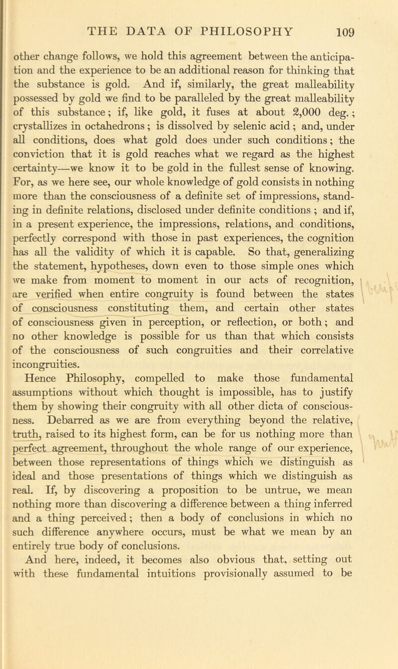 other change follows, we hold this agreement between the anticipa- tion and the experience to be an additional reason for thinking that the substance is gold. And if, similarly, the great malleability possessed by gold we find to be paralleled by the great malleability of this substance; if, like gold, it fuses at about 2,000 deg.; crystallizes in octahedrons ; is dissolved by selenic acid ; and, under all conditions, does what gold does under such conditions; the conviction that it is gold reaches what we regard as the highest certainty—we know it to be gold in the fullest sense of knowing. For, as we here see, our whole knowledge of gold consists in nothing more than the consciousness of a definite set of impressions, stand- ing in definite relations, disclosed under definite conditions ; and if, in a present experience, the impressions, relations, and conditions, perfectly correspond with those in past experiences, the cognition has all the validity of which it is capable. So that, generalizing the statement, hypotheses, down even to those simple ones which we make from moment to moment in our acts of recognition, are verified when entire congruity is found between the states of consciousness constituting them, and certain other states of consciousness given in perception, or reflection, or both; and no other knowledge is possible for us than that which consists of the consciousness of such congruities and their correlative incongruities. Hence Philosophy, compelled to make those fundamental assumptions without which thought is impossible, has to justify them by showing their congruity ^vith all other dicta of conscious- ness. Debarred as we are from everything beyond the relative, truthj raised to its highest form, can be for us nothing more than perfect agreement, throughout the whole range of our experience, between those representations of things which we distinguish as ideal and those presentations of things which we distinguish as real. If, by discovering a proposition to be untrue, we mean nothing more than discovering a difference between a thing inferred and a thing perceived; then a body of conclusions in which no such difference anywhere occurs, must be what we mean by an entirely true body of conclusions. And here, indeed, it becomes also obvious that, setting out with the.se fundamental intuitions provisionally assumed to be