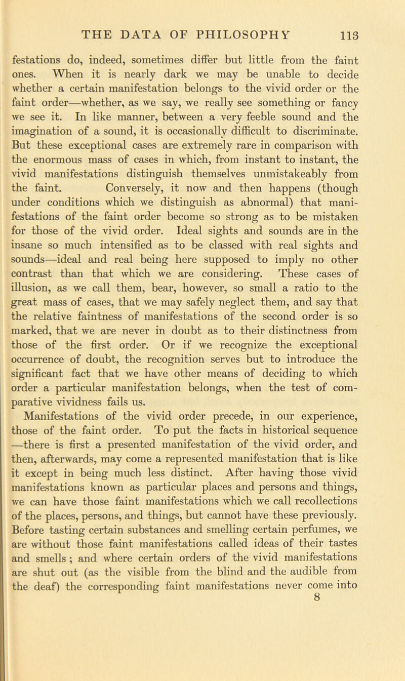 festations do, indeed, sometimes differ but little from the faint ones. When it is nearly dark we may be unable to decide whether a certain manifestation belongs to the vivid order or the faint order—whether, as we say, we really see something or fancy we see it. In like manner, between a very feeble sound and the imagination of a sound, it is occasionally difficult to discriminate. But these exceptional cases are extremely rare in comparison with the enormous mass of cases in which, from instant to instant, the vivid manifestations distinguish themselves unmistakeably from the faint. Conversely, it now and then happens (though under conditions which we distinguish as abnormal) that mani- festations of the faint order become so strong as to be mistaken for those of the vivid order. Ideal sights and sounds are in the insane so much intensified as to be classed with real sights and soimds—ideal and real being here supposed to imply no other contrast than that which we are considering. These cases of illusion, as we call them, bear, however, so small a ratio to the great mass of cases, that we may safely neglect them, and say that the relative faintness of manifestations of the second order is so marked, that we are never in doubt as to their distinctness from those of the first order. Or if we recognize the exceptional occurrence of doubt, the recognition serves but to introduce the significant fact that we have other means of deciding to which order a particular manifestation belongs, when the test of com- parative vividness fails us. Manifestations of the vivid order precede, in our experience, those of the faint order. To put the facts in historical sequence —there is first a presented manifestation of the vivid order, and then, afterwards, may come a represented manifestation that is like it except in being much less distinct. After having those vivid manifestations known as particular places and persons and things, we can have those faint manifestations which we call recollections of the places, persons, and things, but cannot have these previously. Before tasting certain substances and smelling certain perfumes, we are without those faint manifestations called ideas of their tastes and smells ; and where certain orders of the vivid manifestations are shut out (as the visible from the blind and the audible from the deaf) the corresponding faint manifestations never come into