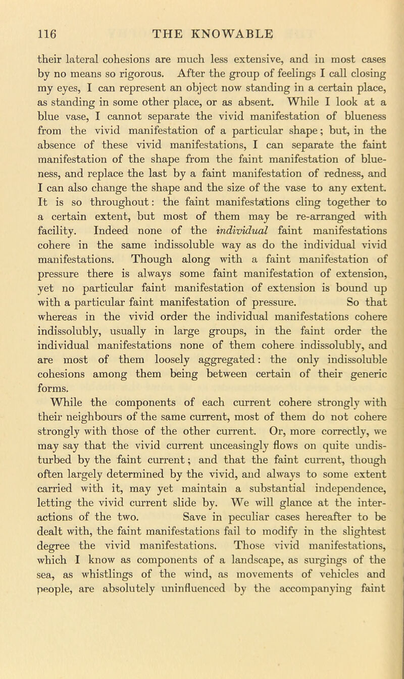 their lateral cohesions are much less extensive, and in most cases by no means so rigorous. After the group of feelings I call closing my eyes, I can represent an object now standing in a certain place, as standing in some other place, or as absent. While I look at a blue vase, I cannot separate the vivid manifestation of blueness from the vivid manifestation of a particular shape; but, in the absence of these vivid manifestations, I can separate the faint manifestation of the shape from the faint manifestation of blue- ness, and replace the last by a faint manifestation of redness, and I can also change the shape and the size of the vase to any extent. It is so throughout: the faint manifestations cling together to a certain extent, but most of them may be re-arranged with facility. Indeed none of the individual faint manifestations cohere in the same indissoluble way as do the individual vivid manifestations. Though along with a faint manifestation of pressure there is always some faint manifestation of extension, yet no particular faint manifestation of extension is bound up with a particular faint manifestation of pressure. So that whereas in the vivid order the individual manifestations cohere indissolubly, usually in large groups, in the faint order the individual manifestations none of them cohere indissolubly, and are most of them loosely aggregated: the only indissoluble cohesions among them being between certain of their generic forms. While the components of each current cohere strongly mth their neighboiirs of the same current, most of them do not cohere strongly with those of the other current. Or, more correctly, we may say that the vivid current unceasingly flows on quite undis- turbed by the faint current; and that the faint current, though often largely determined by the vivid, and always to some extent carried with it, may yet maintain a substantial independence, letting the vivid cmrrent slide by. We will glance at the inter- actions of the two. Save in peculiar cases hereafter to be dealt with, the faint manifestations fail to modify in the slightest degree the vivid manifestations. Those vivid manifestations, which I know as components of a landscape, as surgings of the sea, as whistlings of the wind, as movements of vehicles and people, are absolutely uninfluenced by the accompanying faint