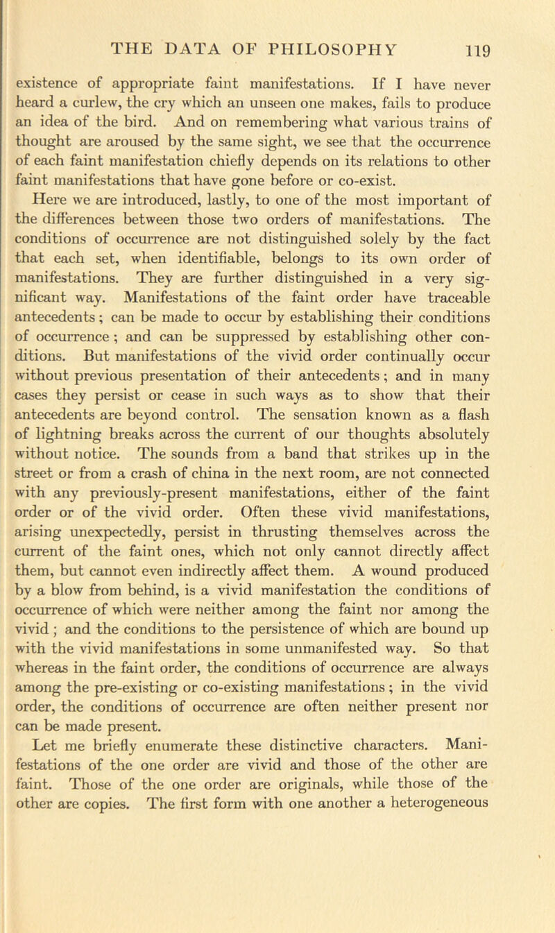 existence of appropriate faint manifestations. If I have never heard a curlew, the cry which an unseen one makes, fails to produce an idea of the bird. And on remembering what various trains of thought are aroused by the same sight, we see that the occurrence of each faint manifestation chiefly depends on its relations to other faint manifestations that have gone before or co-exist. Here we are introduced, lastly, to one of the most important of the differences between those two orders of manifestations. The conditions of occurrence are not distinguished solely by the fact that each set, when identifiable, belongs to its own order of manifestations. They are further distinguished in a very sig- nificant way. Manifestations of the faint order have traceable antecedents; can be made to occur by establishing their conditions of occurrence ; and can be suppressed by establishing other con- ditions. But manifestations of the vivid order continually occur without previous presentation of their antecedents; and in many cases they persist or cease in such ways as to show that their antecedents are beyond control. The sensation known as a flash of lightning breaks across the current of our thoughts absolutely without notice. The sounds from a band that strikes up in the street or from a crash of china in the next room, are not connected with any previously-present manifestations, either of the faint order or of the vivid order. Often these vivid manifestations, arising imexpectedly, persist in thrusting themselves across the current of the faint ones, which not only cannot directly affect them, but cannot even indirectly affect them. A wound produced by a blow from behind, is a vivid manifestation the conditions of occurrence of which were neither among the faint nor among the vivid ; and the conditions to the persistence of which are bound up with the vivid manifestations in some unmanifested way. So that whereas in the faint order, the conditions of occurrence are always among the pre-existing or co-existing manifestations ; in the vivid order, the conditions of occurrence are often neither present nor can be made present. Let me briefly enumerate these distinctive characters. Mani- festations of the one order are vivid and those of the other are faint. Those of the one order are originals, while those of the other are copies. The first form with one another a heterogeneous