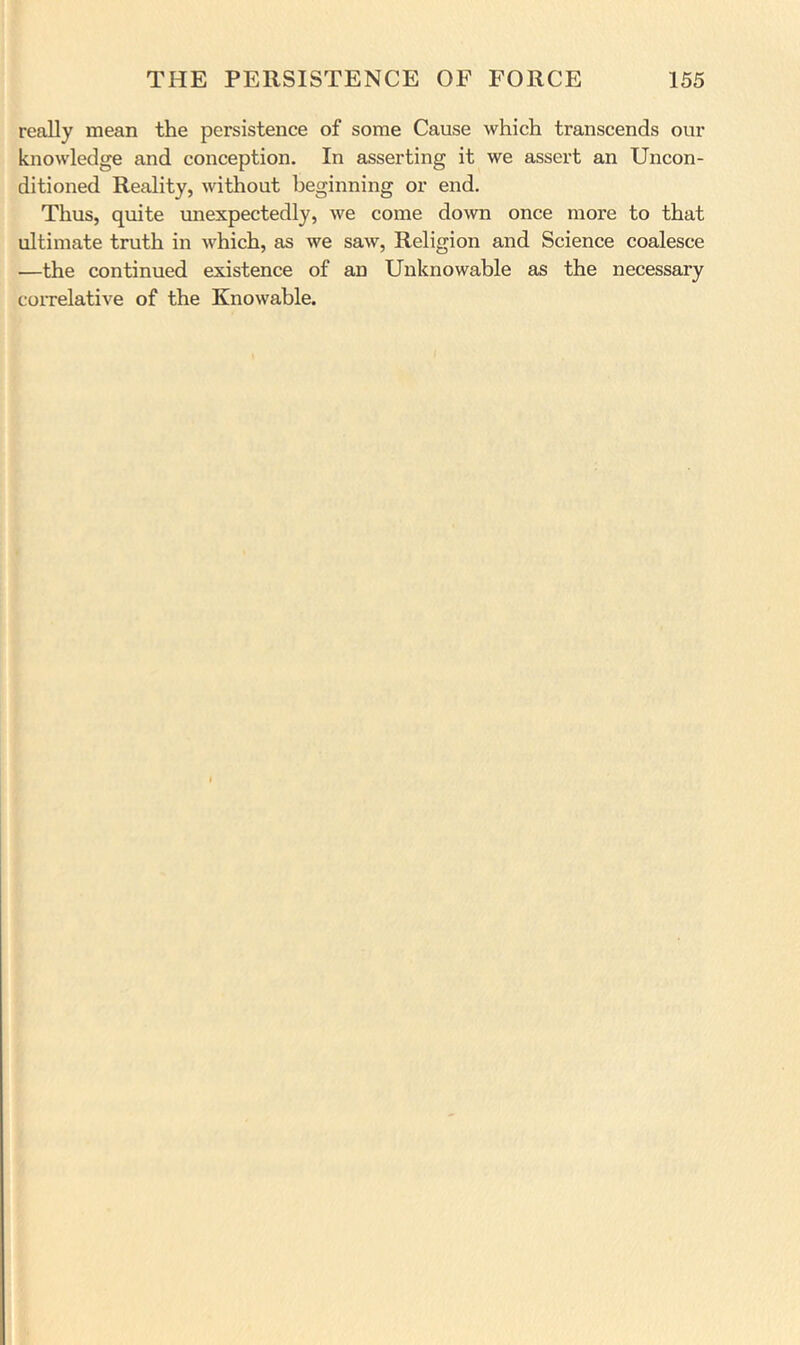 really mean the persistence of some Cause which transcends our knowledge and conception. In asserting it we assert an Uncon- ditioned Reality, without beginning or end. Thus, quite unexpectedly, we come down once more to that ultimate truth in which, as we saw, Religion and Science coalesce —the continued existence of an Unknowable as the necessary coiTelative of the Knowable.