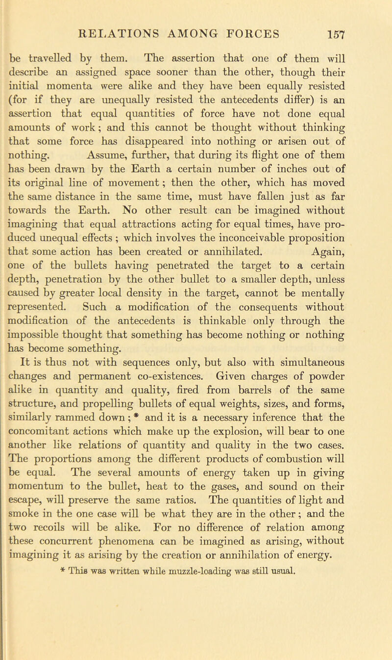 be travelled by them. The assertion that one of them will describe an assigned space sooner than the other, though their initial momenta were alike and they have been equally resisted (for if they are unequally resisted the antecedents differ) is an assertion that equal quantities of force have not done equal amounts of work; and this cannot be thought without thinking that some force has disappeared into nothing or arisen out of nothing. Assume, further, that during its flight one of them has been drawn by the Earth a certain number of inches out of its original line of movement; then the other, which has moved the same distance in the same time, must have fallen just as far towards the Earth. No other result can be imagined without imagining that equal attractions acting for equal times, have pro- duced unequal effects ; which involves the inconceivable proposition that some action has been created or annihilated. Again, one of the bullets having penetrated the target to a certain depth, penetration by the other bullet to a smaller depth, unless caused by greater local density in the target, cannot be mentally represented. Such a modification of the consequents without modification of the antecedents is thinkable only through the impossible thought that something has become nothing or nothing has become something. It is thus not with sequences only, but also with simultaneous changes and permanent co-existences. Given charges of powder alike in quantity and quality, fired from barrels of the same structure, and propelling bullets of equal weights, sizes, and forms, similarly rammed down ; * and it is a necessary inference that the concomitant actions which make up the explosion, will bear to one another like relations of quantity and quality in the two cases. The proportions among the different products of combustion will be equal. The several amounts of energy taken up in giving momentum to the bullet, heat to the gases, and sound on their escape, will preserve the same ratios. The quantities of light and smoke in the one case wiU be what they are in the other; and the two recoils will be alike. For no difference of relation among these concurrent phenomena can be imagined as arising, without imagining it as arising by the creation or annihilation of energy. * This was written while mnzzle-loading was still usual.