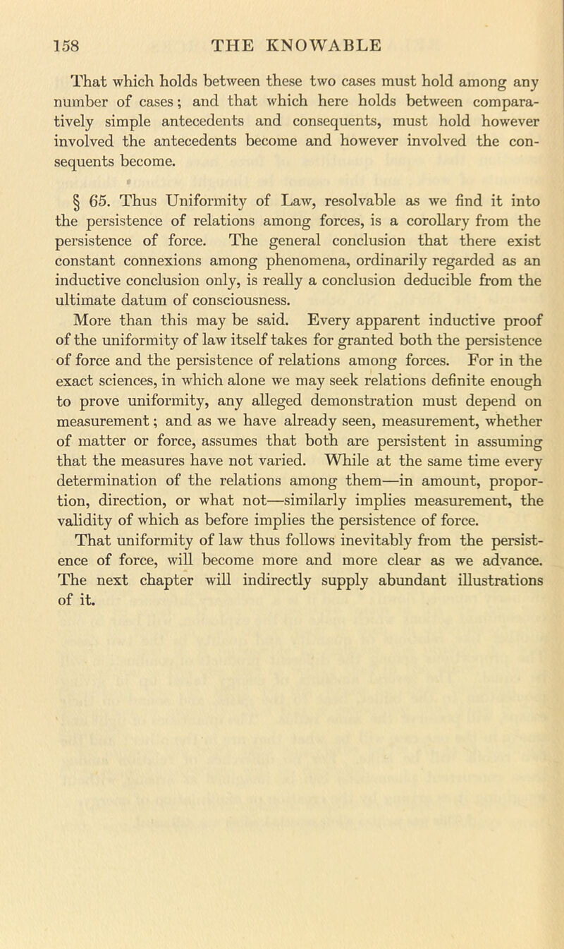 That which holds between these two cases must hold among any number of cases; and that which here holds between compara- tively simple antecedents and consequents, must hold however involved the antecedents become and however involved the con- sequents become. § 65. Thus Uniformity of Law, resolvable as we find it into the persistence of relations among forces, is a corollary from the persistence of force. The general conclusion that there exist constant connexions among phenomena, ordinarily regarded as an inductive conclusion only, is really a conclusion deducible from the ultimate datum of consciousness. More than this may be said. Every apparent inductive proof of the uniformity of law itself takes for granted both the persistence of force and the persistence of relations among forces. For in the exact sciences, in which alone we may seek relations definite enough to prove uniformity, any alleged demonstration must depend on measurement; and as we have already seen, measurement, whether of matter or force, assumes that both are persistent in assuming that the measures have not varied. While at the same time every determination of the relations among them—in amount, propor- tion, direction, or what not—similarly implies measurement, the validity of which as before implies the persistence of force. That imiformity of law thus follows inevitably from the persist- ence of force, will become more and more clear as we advance. The next chapter will indirectly supply abundant illustrations of it.