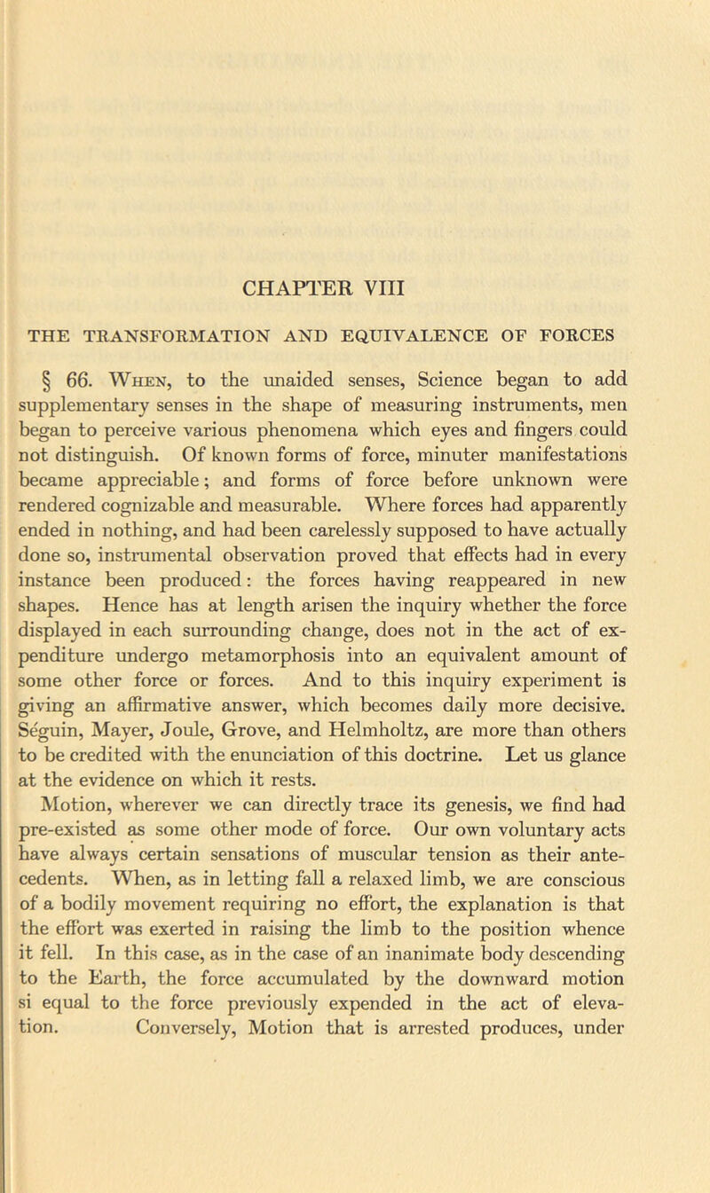 CHAPTER VIII THE TRANSFORMATION AND EQUIVALENCE OF FORCES § 66. When, to the unaided senses, Science began to add supplementary senses in the shape of measuring instruments, men began to perceive various phenomena which eyes and fingers could not distinguish. Of known forms of force, minuter manifestations became appreciable; and forms of force before unknown were rendered cognizable and measurable. Where forces had apparently ended in nothing, and had been carelessly supposed to have actually done so, instimmental observation proved that effects had in every instance been produced: the forces having reappeared in new shapes. Hence has at length arisen the inquiry whether the force displayed in each surrounding change, does not in the act of ex- penditure undergo metamorphosis into an equivalent amount of some other force or forces. And to this inquiry experiment is giving an affirmative answer, which becomes daily more decisive. Seguin, Mayer, Joule, Grove, and Helmholtz, are more than others to be credited with the enunciation of this doctrine. Let us glance at the evidence on which it rests. Motion, wherever we can directly trace its genesis, we find had pre-existed as some other mode of force. Our own voluntary acts have always certain sensations of muscular tension as their ante- cedents. When, as in letting fall a relaxed limb, we are conscious of a bodily movement requiring no effort, the explanation is that the effort was exerted in raising the limb to the position whence it fell. In this case, as in the case of an inanimate body descending to the Earth, the force accumulated by the downward motion si equal to the force previously expended in the act of eleva- tion. Conversely, Motion that is arrested produces, under