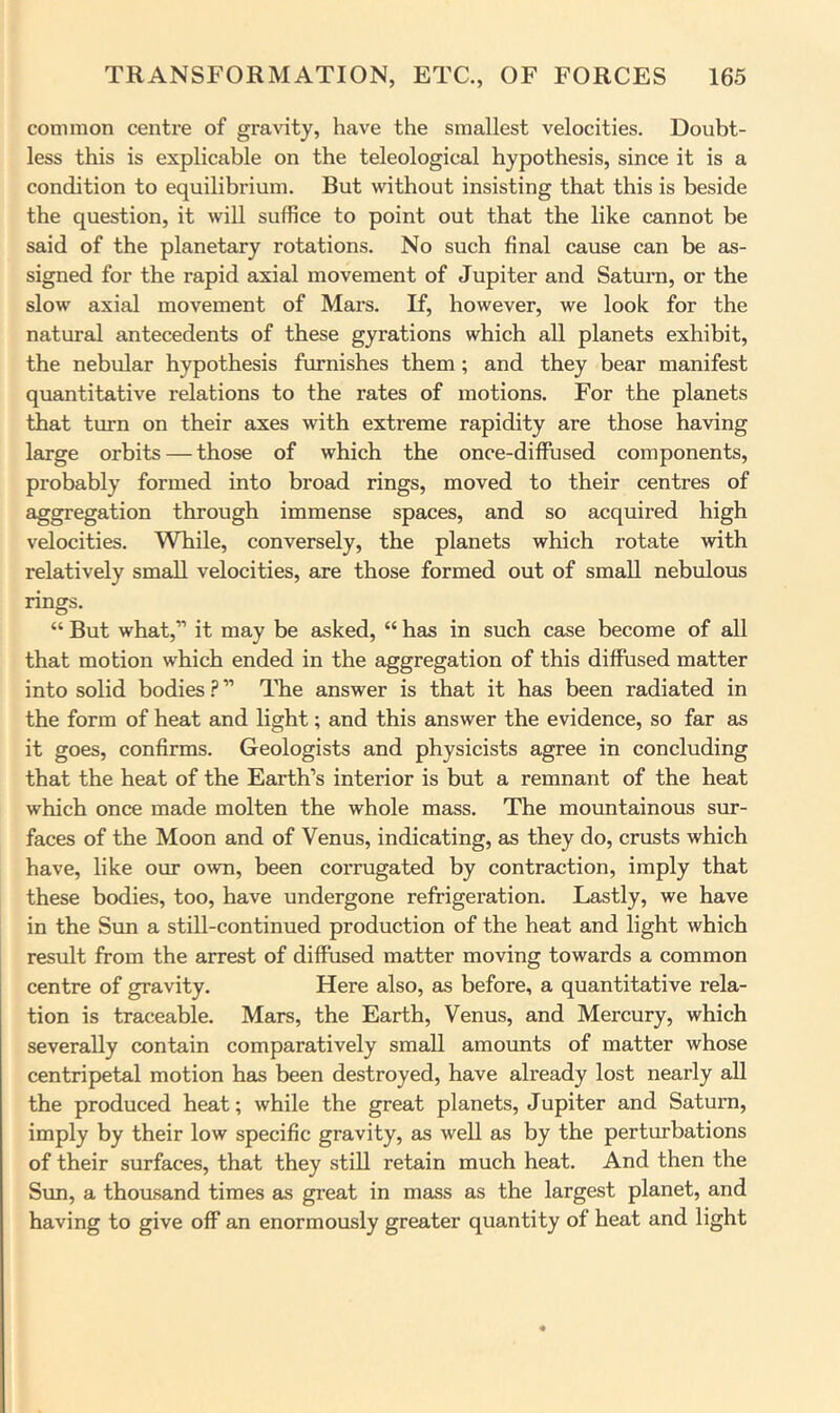 common centre of gravity, have the smallest velocities. Doubt- less this is explicable on the teleological hypothesis, since it is a condition to equilibrium. But without insisting that this is beside the question, it will suffice to point out that the like cannot be said of the planetary rotations. No such final cause can be as- signed for the rapid axial movement of Jupiter and Saturn, or the slow axial movement of Mars. If, however, we look for the natural antecedents of these gyrations which all planets exhibit, the nebular hypothesis furnishes them; and they bear manifest quantitative relations to the rates of motions. For the planets that turn on their axes with extreme rapidity are those having large orbits — those of which the once-diffused components, probably formed into broad rings, moved to their centres of aggregation through immense spaces, and so acquired high velocities. While, conversely, the planets which rotate with relatively small velocities, are those formed out of small nebulous rings. “ But what,” it may be asked, “ has in such case become of all that motion which ended in the aggregation of this diffused matter into solid bodies ? ” The answer is that it has been radiated in the form of heat and light; and this answer the evidence, so far as it goes, confirms. Geologists and physicists agree in concluding that the heat of the Earth’s interior is but a remnant of the heat which once made molten the whole mass. The mountainous sur- faces of the Moon and of Venus, indicating, as they do, crusts which have, like our own, been corrugated by contraction, imply that these bodies, too, have undergone refrigeration. Lastly, we have in the Sun a still-continued production of the heat and light which result from the arrest of diffused matter moving towards a common centre of gravity. Here also, as before, a quantitative rela- tion is traceable. Mars, the Earth, Venus, and Mercury, which severally contain comparatively small amounts of matter whose centripetal motion has been destroyed, have already lost nearly all the produced heat; while the great planets, Jupiter and Saturn, imply by their low specific gravity, as well as by the perturbations of their surfaces, that they still retain much heat. And then the Sun, a thousand times as great in mass as the largest planet, and having to give off an enormously greater quantity of heat and light