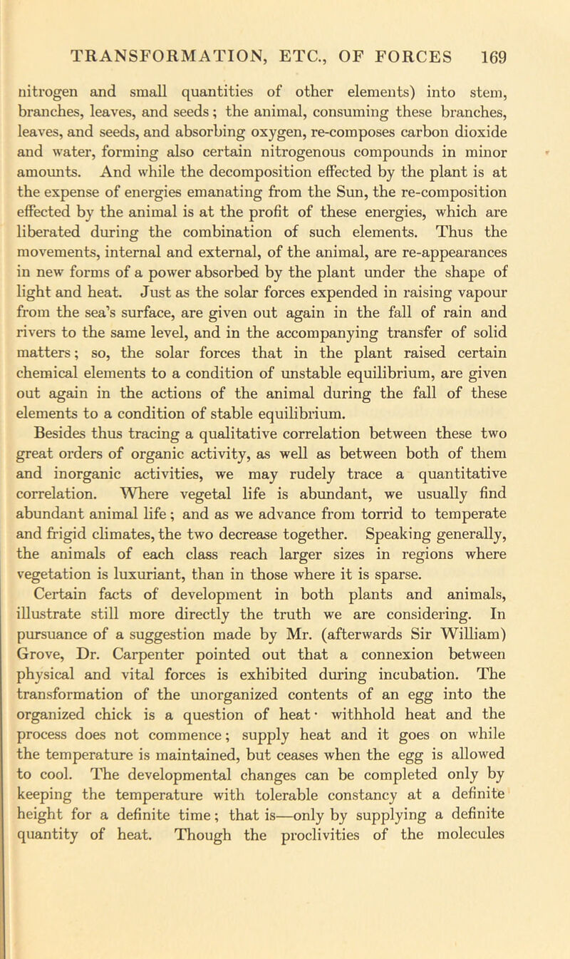 nitrogen and small quantities of other elements) into stem, branches, leaves, and seeds; the animal, consuming these branches, leaves, and seeds, and absorbing oxygen, re-composes carbon dioxide and water, forming also certain nitrogenous compounds in minor amounts. And while the decomposition effected by the plant is at the expense of energies emanating from the Sun, the re-composition effected by the animal is at the profit of these energies, which are liberated during the combination of such elements. Thus the movements, internal and external, of the animal, are re-appearances in new forms of a power absorbed by the plant under the shape of light and heat. Just as the solar forces expended in raising vapour from the sea’s surface, are given out again in the fall of rain and rivers to the same level, and in the accompanying transfer of solid matters; so, the solar forces that in the plant raised certain chemical elements to a condition of imstable equilibrium, are given out again in the actions of the animal during the fall of these elements to a condition of stable equihbrium. Besides thus tracing a qualitative correlation between these two great orders of organic activity, as well as between both of them and inorganic activities, we may rudely trace a quantitative correlation. Where vegetal life is abundant, we usually find abundant animal life; and as we advance from torrid to temperate and frigid chmates, the two decrease together. Speaking generally, the animals of each class reach larger sizes in regions where vegetation is luxuriant, than in those where it is sparse. Certain facts of development in both plants and animals, illustrate still more directly the truth we are considering. In pimsuance of a suggestion made by Mr. (afterwards Sir William) Grove, Dr. Carpenter pointed out that a connexion between physical and vital forces is exhibited during incubation. The transformation of the unorganized contents of an egg into the organized chick is a question of heat- withhold heat and the process does not commence; supply heat and it goes on while the temperature is maintained, but ceases when the egg is allowed to cool. The developmental changes can be completed only by keeping the temperature with tolerable constancy at a definite height for a definite time; that is—only by supplying a definite quantity of heat. Though the proclivities of the molecules