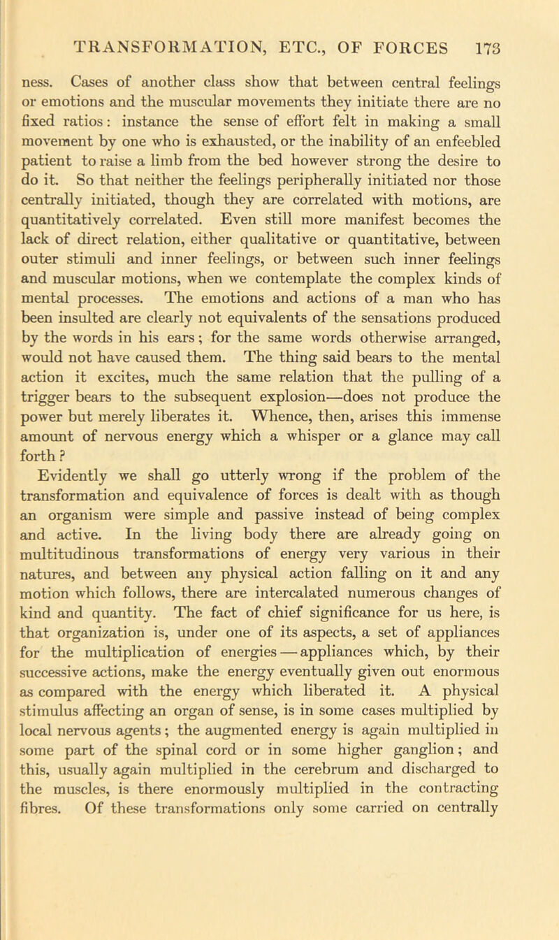 ness. Cases of another class show that between central feelings or emotions and the muscular movements they initiate there are no fixed ratios: instance the sense of effort felt in making a small movement by one who is exhausted, or the inability of an enfeebled patient to raise a limb from the bed however strong the desire to do it. So that neither the feelings peripherally initiated nor those centrally initiated, though they are correlated with motions, are quantitatively correlated. Even still more manifest becomes the lack of direct relation, either qualitative or quantitative, between outer stimuli and inner feelings, or between such inner feelings and muscular motions, when we contemplate the complex kinds of mental processes. The emotions and actions of a man who has been insulted are clearly not equivalents of the sensations produced by the words in his ears; for the same words otherwise arranged, would not have caused them. The thing said bears to the mental action it excites, much the same relation that the pulling of a trigger bears to the subsequent explosion—does not produce the power but merely liberates it. Whence, then, arises this immense amormt of nervous energy which a whisper or a glance may call forth ? Evidently we shall go utterly wrong if the problem of the transformation and equivalence of forces is dealt with as though an organism were simple and passive instead of being complex and active. In the living body there are already going on multitudinous transformations of energy very various in their natures, and between any physical action falling on it and any motion which follows, there are intercalated numerous changes of kind and quantity. The fact of chief significance for us here, is that organization is, under one of its aspects, a set of appliances for the multiplication of energies — appliances which, by their successive actions, make the energy eventually given out enormous as compared with the energy which liberated it. A physical stimulus affecting an organ of sense, is in some cases multiplied by local nervous agents; the augmented energy is again multiplied in some part of the spinal cord or in some higher ganglion; and this, usually again multiplied in the cerebrum and discharged to the muscles, is there enormously multiplied in the contracting fibres. Of these transformations only some carried on centrally