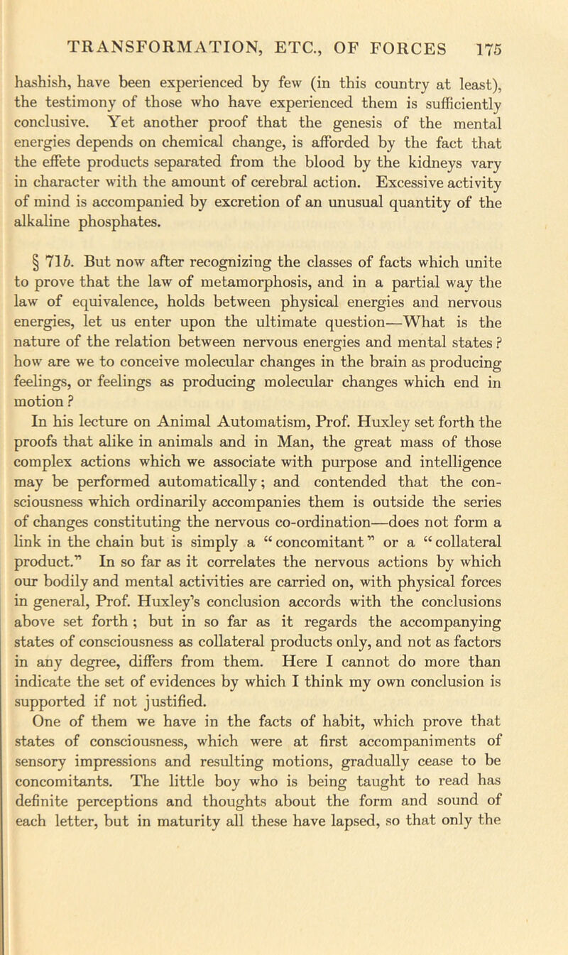 hashish, have been experienced by few (in this country at least), the testimony of those who have experienced them is sufficiently conclusive. Yet another proof that the genesis of the mental energies depends on chemical change, is afforded by the fact that the effete products separated from the blood by the kidneys vary in character with the amount of cerebral action. Excessive activity of mind is accompanied by excretion of an vmusual quantity of the alkaline phosphates. § l\h. But now after recognizing the classes of facts which unite to prove that the law of metamorphosis, and in a partial way the law of equivalence, holds between physical energies and nervous energies, let us enter upon the ultimate question—What is the nature of the relation between nervous energies and mental states ? how are we to conceive molecular changes in the brain as producing feelings, or feelings as producing molecular changes which end in motion ? In his lecture on Animal Automatism, Prof. Huxley set forth the proofs that alike in animals and in Man, the great mass of those complex actions which we associate with purpose and intelligence may be performed automatically; and contended that the con- sciousness which ordinarily accompanies them is outside the series of changes constituting the nervous co-ordination—does not form a link in the chain but is simply a “ concomitant ” or a “ collateral product.'” In so far as it correlates the nervous actions by which oin: bodily and mental activities are carried on, with physical forces in general. Prof. Huxley’s conclusion accords with the conclusions above set forth ; but in so far as it regards the accompanying states of consciousness as collateral products only, and not as factors in any degree, differs from them. Here I cannot do more than indicate the set of evidences by which I think my own conclusion is supported if not justified. One of them we have in the facts of habit, which prove that states of consciousness, which were at first accompaniments of sensory impressions and resulting motions, gradually cease to be concomitants. The little boy who is being taught to read has definite perceptions and thoughts about the form and sound of each letter, but in maturity all these have lapsed, so that only the