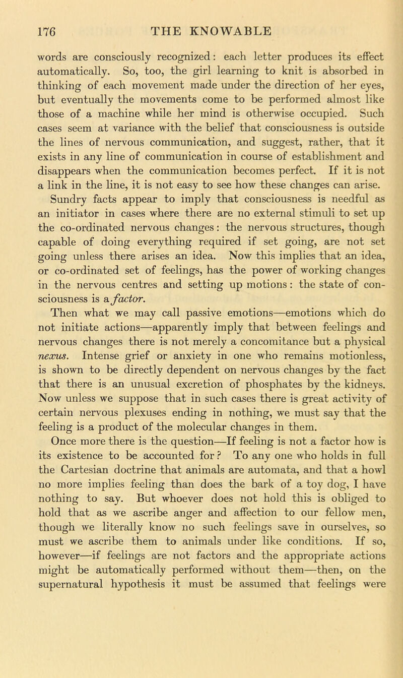 words are consciously recognized; each letter produces its effect automatically. So, too, the girl learning to knit is absorbed in thinking of each movement made under the direction of her eyes, but eventually the movements come to be performed almost like those of a machine while her mind is otherwise occupied. Such cases seem at variance with the belief that consciousness is outside the lines of nervous communication, and suggest, rather, that it exists in any line of communication in course of establishment and disappears when the communication becomes perfect. If it is not a link in the line, it is not easy to see how these changes can arise. Sundry facts appear to imply that consciousness is needful as an initiator in cases where there are no external stimuli to set up the co-ordinated nervous changes: the nervous structures, though capable of doing everything required if set going, are not set going unless there arises an idea. Now this implies that an idea, or co-ordinated set of feelings, has the power of working changes in the nervous centres and setting up motions: the state of con- sciousness is factor. Then what we may call passive emotions—emotions which do not initiate actions—apparently imply that between feelings and nervous changes there is not merely a concomitance but a physical nexus. Intense grief or anxiety in one who remains motionless, is shown to be directly dependent on nervoiis changes by the fact that there is an unusual excretion of phosphates by the kidneys. Now unless we suppose that in such cases there is great activity of certain nervous plexuses ending in nothing, we must say that the feeling is a product of the molecular changes in them. Once more there is the question—If feeling is not a factor how is its existence to be accounted for To any one who holds in full the Cartesian doctrine that animals are automata, and that a howl no more implies feeling than does the bark of a toy dog, I have nothing to say. But whoever does not hold this is obliged to hold that as we ascribe anger and affection to our fellow men, though we literally know no such feelings save in ourselves, so must we ascribe them to animals under like conditions. If so, however—if feelings are not factors and the appropriate actions might be automatically performed without them—then, on the supernatural hypothesis it must be assumed that feelings were