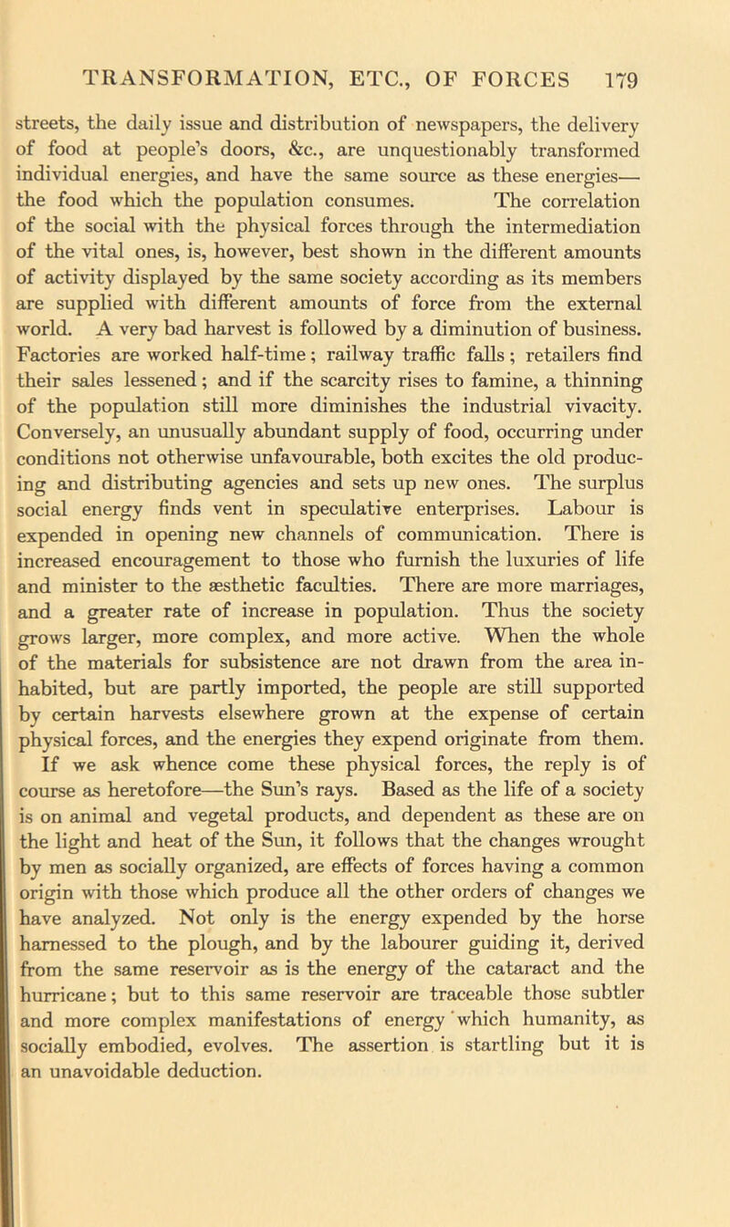 streets, the daily issue and distribution of newspapers, the delivery of food at people’s doors, &c., are unquestionably transformed individual energies, and have the same source as these energies— the food which the population consumes. The cori’elation of the social with the physical forces through the intermediation of the vital ones, is, however, best shown in the different amounts of activity displayed by the same society according as its members are supplied with different amounts of force from the external world. A very bad harvest is followed by a diminution of business. Factories are worked half-time; railway traffic falls; retailers find their sales lessened; and if the scarcity rises to famine, a thinning of the population still more diminishes the industrial vivacity. Conversely, an rmusually abundant supply of food, occurring under conditions not otherwise unfavovmable, both excites the old produc- ing and distributing agencies and sets up new ones. The surplus social energy finds vent in speculative enterprises. Labour is expended in opening new channels of communication. There is increased encouragement to those who furnish the luxuries of life and minister to the aesthetic faculties. There are more marriages, and a greater rate of increase in population. Thus the society grows larger, more complex, and more active. When the whole of the materials for subsistence are not drawn from the area in- habited, but are partly imported, the people are still supported by certain harvests elsewhere grown at the expense of certain physical forces, and the energies they expend originate from them. If we ask whence come these physical forces, the reply is of course as heretofore—the Sun’s rays. Based as the life of a society is on animal and vegetal products, and dependent as these are on the light and heat of the Sun, it follows that the changes wrought by men as socially organized, are effects of forces having a common origin with those which produce all the other orders of changes we have analyzed. Not only is the energy expended by the horse harnessed to the plough, and by the labourer guiding it, derived from the same reservoir as is the energy of the cataract and the hurricane; but to this same reservoir are traceable those subtler and more complex manifestations of energy'which humanity, as socially embodied, evolves. The assertion is startling but it is an unavoidable deduction.