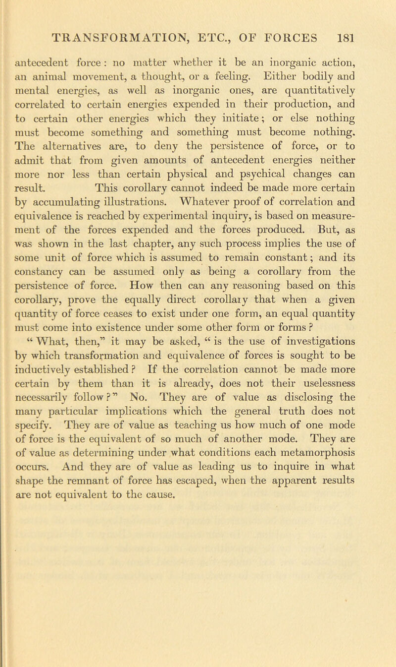 antecedent force : no matter whether it be an inorganic action, an animal moA'ement, a thought, or a feeling. Either bodily and mental energies, as well as inorganic ones, are quantitatively correlated to certain energies expended in their production, and to certain other energies which they initiate; or else nothing must become something and something must become nothing. The alternatives are, to deny the persistence of force, or to admit that from given amounts of antecedent energies neither more nor less than certain physical and psychical changes can result. This corollary cannot indeed be made more certain by accumulating illustrations. Whatever proof of correlation and equivalence is reached by experimental inquiry, is based on measure- ment of the forces expended and the forces produced. But, as was shown in the last chapter, any such process implies the use of some unit of force which is assumed to remain constant; and its constancy can be assumed only as being a corollary from the persistence of force. How then can any reasoning based on this corollary, prove the equally direct coroUaiy that when a given quantity of force ceases to exist under one form, an equal quantity must come into existence imder some other form or forms.? “ What, then,” it may be asked, “ is the use of investigations by which transformation and equivalence of forces is sought to be inductively established ? If the correlation cannot be made more certain by them than it is already, does not their uselessness necessarily follow.?” No. They are of value as disclosing the many particular implications which the general truth does not specify. They are of value as teaching us how much of one mode of force is the equivalent of so much of another mode. They are of value as determining under what conditions each metamorphosis occurs. And they are of value as leading us to inquire in what shape the remnant of force has escaped, when the apparent results are not equivalent to the cause.