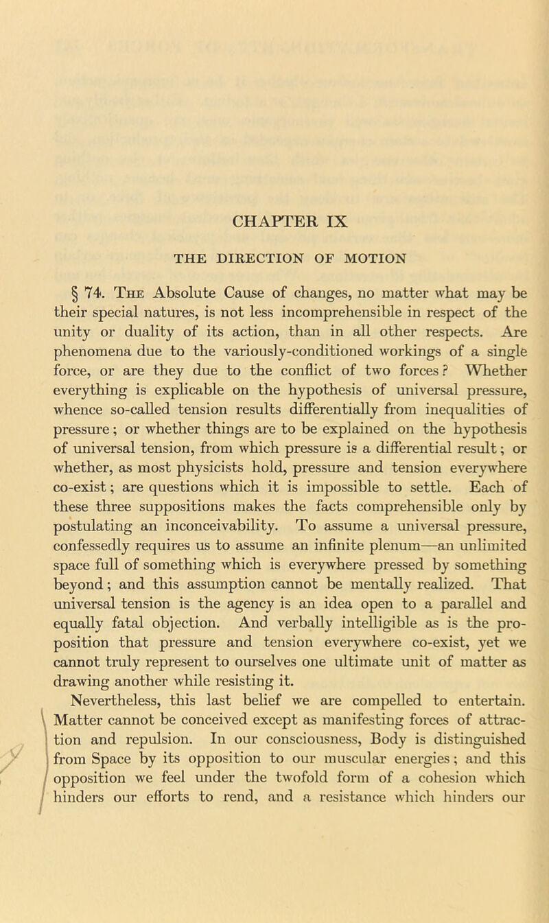 CHAPTER IX THE DIRECTION OF MOTION I 74. The Absolute Cause of changes, no matter what may be their special natures, is not less incomprehensible in respect of the unity or duality of its action, than in all other respects. Are phenomena due to the variously-conditioned workings of a single force, or are they due to the conflict of two forces ? Whether everything is explicable on the hypothesis of universal pressure, whence so-called tension results differentially from inequalities of pressure ; or whether things are to be explained on the hypothesis of universal tension, from which pressiire is a differential result; or whether, as most physicists hold, pressure and tension ever3rsvhere co-exist; are questions which it is impossible to settle. Each of these three suppositions makes the facts comprehensible only by postulating an inconceivability. To assume a imiversal pressure, confessedly requires us to assume an infinite plenum—an unlimited space full of something which is everywhere pressed by something beyond; and this assumption cannot be mentally realized. That universal tension is the agency is an idea open to a parallel and equally fatal objection. And verbally intelligible as is the pro- position that pressure and tension everywhere co-exist, yet w^e cannot truly represent to oimselves one ultimate miit of matter as drawing another while resisting it. Nevertheless, this last belief we are compelled to entertain. Matter cannot be conceived except as manifesting forces of attrac- tion and repulsion. In our consciousness. Body is distinguished from Space by its opposition to our muscular energies; and this opposition we feel rmder the twofold form of a cohesion which hinders our efforts to rend, and a resistance which hindei*s our