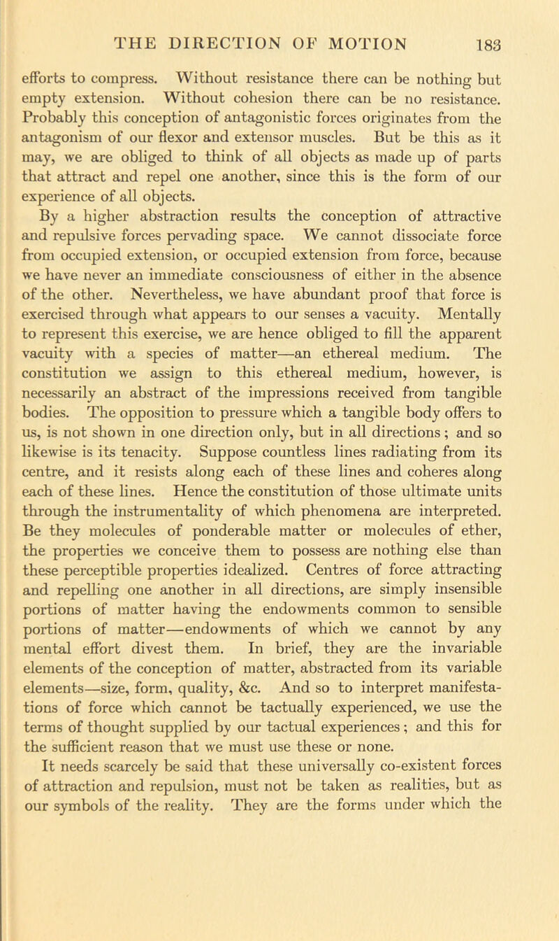 efforts to compress. Without resistance there can be nothing but empty extension. Without cohesion there can be no resistance. Probably this conception of antagonistic forces originates from the antagonism of our flexor and extensor muscles. But be this as it may, we are obliged to think of all objects as made up of parts that attract and repel one another, since this is the form of our experience of all objects. By a higher abstraction results the conception of attractive and repulsive forces pervading space. We cannot dissociate force from occupied extension, or occupied extension from force, because we have never an immediate consciousness of either in the absence of the other. Nevertheless, we have abundant proof that force is exercised through what appears to our senses a vacuity. Mentally to represent this exercise, we are hence obliged to fill the apparent vacuity with a species of matter—an ethereal medium. The constitution we assign to this ethereal medium, however, is necessarily an abstract of the impressions received from tangible bodies. The opposition to pressm’e which a tangible body offers to us, is not shown in one direction only, but in all directions; and so likewise is its tenacity. Suppose countless lines radiating from its centre, and it resists along each of these lines and coheres along each of these lines. Hence the constitution of those ultimate units through the instrumentality of which phenomena are interpreted. Be they molecules of ponderable matter or molecules of ether, the properties we conceive them to possess are nothing else than these perceptible properties idealized. Centres of force attracting and repelling one another in all directions, are simply insensible portions of matter having the endowments common to sensible portions of matter—endowments of which we cannot by any mental effort divest them. In brief, they are the invariable elements of the conception of matter, abstracted from its variable elements—size, form, quality, &c. And so to interpret manifesta- tions of force which cannot be tactually experienced, we use the terms of thought supplied by our tactual experiences; and this for the sufficient reason that we must use these or none. It needs scarcely be said that these universally co-existent forces of attraction and repulsion, must not be taken as realities, but as our symbols of the reality. They are the forms under which the