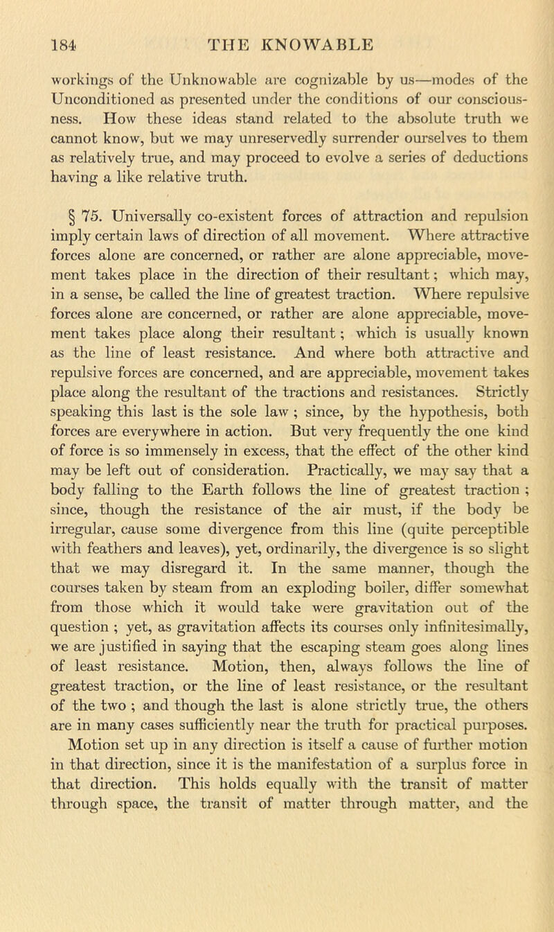 workings of the Unknowable are cognizable by us—modes of the Unconditioned as presented under the conditions of our conscious- ness. How these ideas stand related to the absolute truth we cannot know, but we may unreservedly surrender ourselves to them as relatively true, and may proceed to evolve a series of deductions having a like relative truth. § 75. Universally co-existent forces of attraction and repulsion imply certain laws of direction of all movement. Where attractive forces alone are concerned, or rather are alone appreciable, move- ment takes place in the direction of their resultant; which may, in a sense, be called the line of greatest traction. ^Vhere repulsive forces alone are concerned, or rather are alone appreciable, move- ment takes place along their resultant; which is usually known as the line of least resistance. And where both attractive and repulsive forces are concerned, and are appreciable, movement takes place along the resultant of the tractions and resistances. Strictly speaking this last is the sole law ; since, by the hypothesis, both forces are everywhere in action. But very frequently the one kind of force is so immensely in excess, that the effect of the other kind may be left out of consideration. Practically, we may say that a body falling to the Earth follows the line of greatest traction ; since, though the resistance of the air must, if the body be irregular, cause some divergence from this line (quite perceptible with feathers and leaves), yet, ordinarily, the divergence is so slight that we may disregard it. In the same manner, though the courses taken by steam from an exploding boiler, differ somewhat from those which it would take were gravitation out of the question ; yet, as gravitation affects its courses only infinitesimally, we are justified in saying that the escaping steam goes along lines of least resistance. Motion, then, always follows the line of greatest traction, or the line of least resistance, or the resultant of the two ; and though the last is alone strictly true, the others are in many cases sufficiently near the truth for practical purposes. Motion set up in any direction is itself a cause of further motion in that direction, since it is the manifestation of a surplus force in that direction. This holds equally with the transit of matter through space, the transit of matter through matter, and the