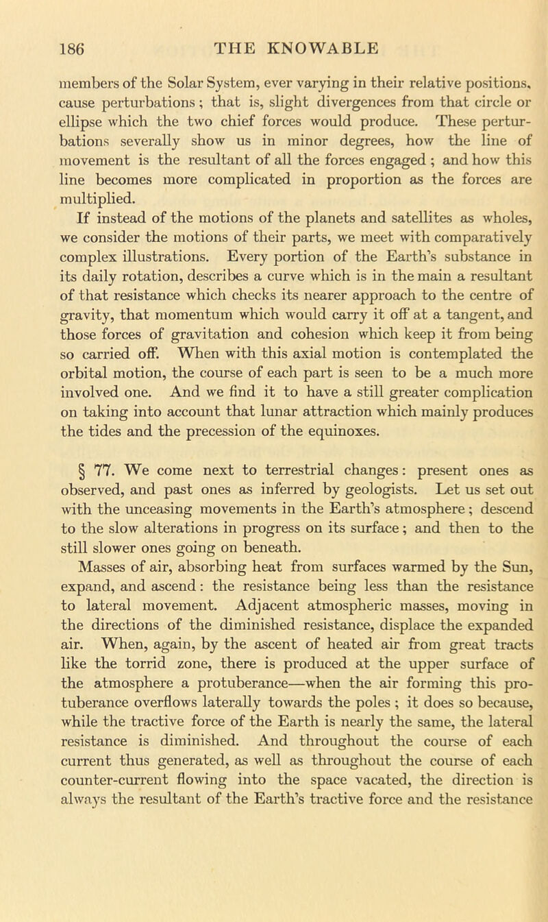 members of the Solar System, ever varying in their relative positions, cause perturbations; that is, slight divergences from that circle or ellipse which the two chief forces would produce. These pertur- bations severally show us in minor degrees, how the line of movement is the resultant of all the forces engaged ; and how this line becomes more complicated in proportion as the forces are multiplied. If instead of the motions of the planets and satellites as wholes, we consider the motions of their parts, we meet with comparatively complex illustrations. Every portion of the Earth’s substance in its daily rotation, describes a curve which is in the main a resultant of that resistance which checks its nearer approach to the centre of gravity, that momentum which would carry it off at a tangent, and those forces of gravitation and cohesion which keep it from being so carried off. When with this axial motion is contemplated the orbital motion, the course of each part is seen to be a much more involved one. And we find it to have a still greater complication on taking into account that lunar attraction which mainly produces the tides and the precession of the equinoxes. § 77. We come next to terrestrial changes: present ones as observed, and past ones as inferred by geologists. Let us set out with the unceasing movements in the Earth’s atmosphere; descend to the slow alterations in progress on its surface; and then to the still slower ones going on beneath. Masses of air, absorbing heat from surfaces warmed by the Sun, expand, and ascend: the resistance being less than the resistance to lateral movement. Adjacent atmospheric masses, moving in the directions of the diminished resistance, displace the expanded air. When, again, by the ascent of heated air from great tracts like the torrid zone, there is produced at the upper surface of the atmosphere a protuberance—when the air forming this pro- tuberance overflows laterally towards the poles ; it does so because, while the tractive force of the Earth is nearly the same, the lateral resistance is diminished. And throughout the course of each current thus generated, as well as throughout the course of each counter-current flowing into the space vacated, the direction is always the resultant of the Earth’s tractive force and the resistance