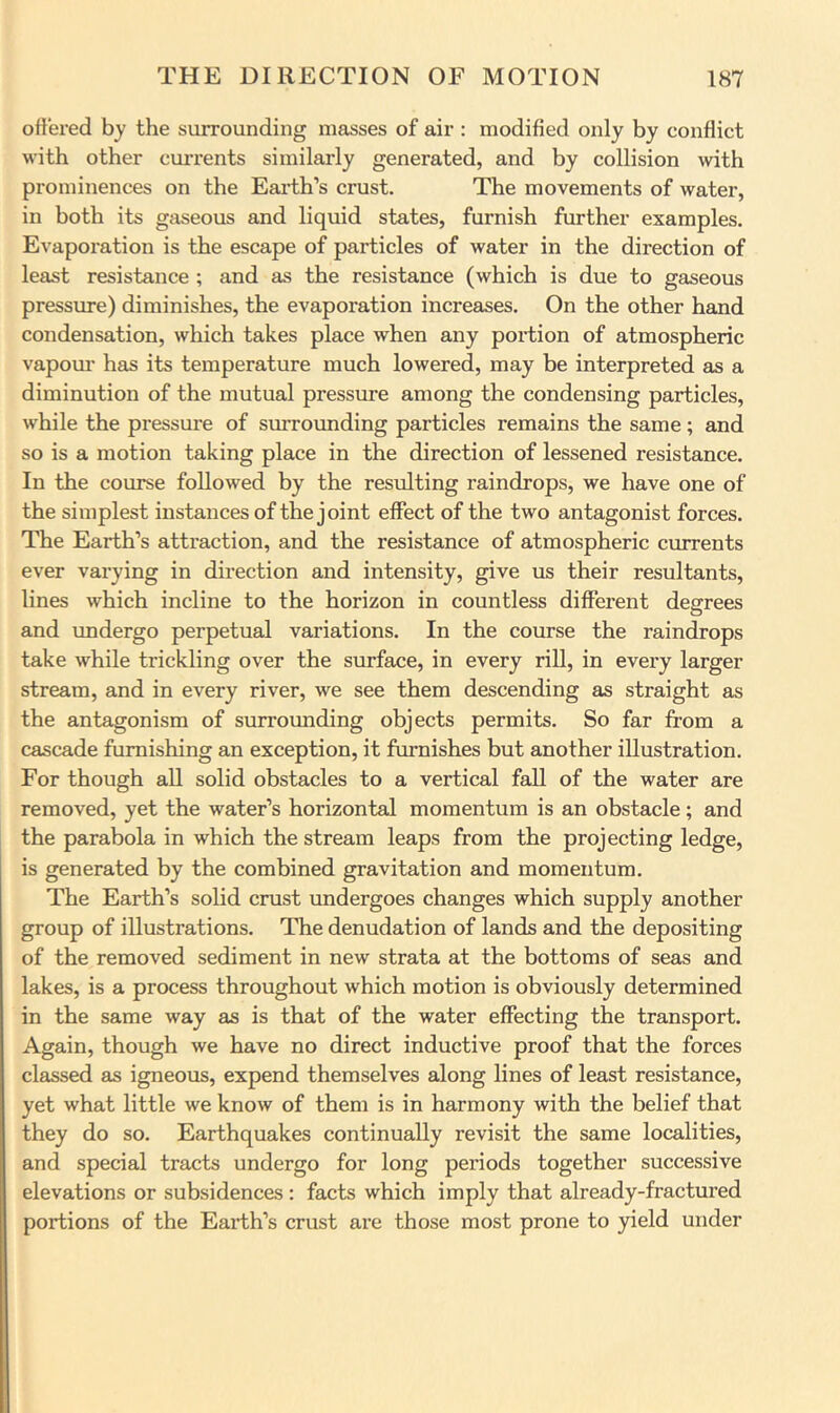 offered by the surrounding masses of air : modified only by conflict with other currents similarly generated, and by collision with prominences on the Earth’s crust. The movements of water, in both its gaseous and liquid states, furnish further examples. Evaporation is the escape of particles of water in the direction of least resistance ; and as the resistance (which is due to gaseous pressure) diminishes, the evaporation increases. On the other hand condensation, which takes place when any portion of atmospheric vapom- has its temperature much lowered, may be interpreted as a diminution of the mutual pressure among the condensing particles, while the pressure of surrounding particles remains the same; and so is a motion taking place in the direction of lessened resistance. In the course followed by the resulting raindrops, we have one of the simplest instances of the joint effect of the two antagonist forces. The Earth’s attraction, and the resistance of atmospheric currents ever varying in direction and intensity, give us their resultants, lines which incline to the horizon in countless different decrees O and undergo perpetual variations. In the course the raindrops take while trickling over the surface, in every rill, in every larger stream, and in every river, we see them descending as straight as the antagonism of surrounding objects permits. So far from a cascade furnishing an exception, it furnishes but another illustration. For though all solid obstacles to a vertical fall of the water are removed, yet the water’s horizontal momentum is an obstacle; and the parabola in which the stream leaps from the projecting ledge, is generated by the combined gravitation and momentum. The Earth’s solid crust undergoes changes which supply another group of illustrations. The denudation of lands and the depositing of the removed sediment in new strata at the bottoms of seas and lakes, is a process throughout which motion is obviously determined in the same way as is that of the water effecting the transport. Again, though we have no direct inductive proof that the forces classed as igneous, expend themselves along lines of least resistance, yet what little we know of them is in harmony with the belief that they do so. Earthquakes continually revisit the same localities, and special tracts undergo for long periods together successive elevations or subsidences : facts which imply that already-fractured portions of the Earth’s crust are those most prone to yield under