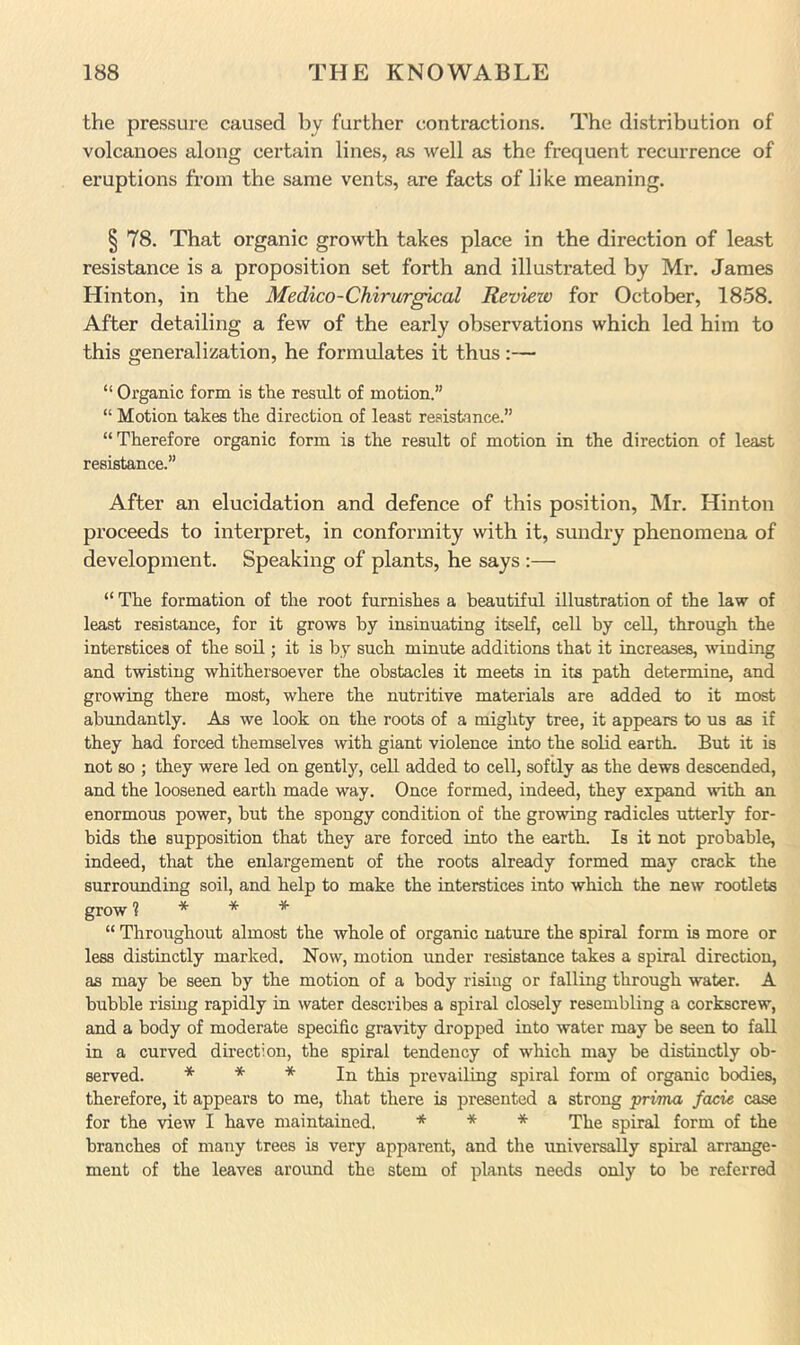 the pressure caused by further contractions. The distribution of volcanoes along certain lines, as well as the frequent recurrence of eruptions from the same vents, are facts of like meaning. § 78. That organic growth takes place in the direction of least resistance is a proposition set forth and illustrated by Mr. James Hinton, in the Medico-Chirurgical Review for October, 18.58. After detailing a few of the early observations which led him to this generalization, he formulates it thus :— “ Organic form is the result of motion.” “ Motion takes the direction of least resistmce.” “Therefore organic form is the result of motion in the direction of least resistance.” After an elucidation and defence of this position, Mr. Hinton proceeds to interpret, in conformity with it, sundry phenomena of development. Speaking of plants, he says :— “ The formation of the root furnishes a beautiful illustration of the law of least resistance, for it grows by insinuating itself, cell by cell, through the interstices of the soil; it is by such minute additions that it increases, winding and twisting whithersoever the obstacles it meets in its path determine, and growing there most, where the nutritive materials are added to it most ahtmdantly. As we look on the roots of a mighty tree, it appears to ns as if they had forced themselves with giant violence into the solid earth. But it is not so ; they were led on gently, cell added to cell, softly as the dews descended, and the loosened earth made way. Once formed, indeed, they expand with an enormous power, hut the spongy condition of the growing radicles utterly for- bids the supposition that they are forced into the earth. Is it not probable, indeed, that the enlargement of the roots already formed may crack the surrounding soil, and help to make the interstices into which the new rootlets grow 1 * * * “ Throughout almost the whole of organic nature the spiral form is more or less distinctly marked. Now, motion under resistance takes a spiral direction, as may he seen by the motion of a body rising or falling through water. A bubble rising rapidly in water describes a spiral closely resembling a corkscrew, and a body of moderate specific gravity dropped into water may be seen to fall in a curved direction, the spiral tendency of which may be distinctly ob- served. * * * In this prevailing spiral form of organic bodies, therefore, it appears to me, that there is presented a strong prima facie case for the view I have maintained. * * * The spiral form of the branches of many trees is very apparent, and the universally spiral arrange- ment of the leaves around the stem of plants needs only to be referred